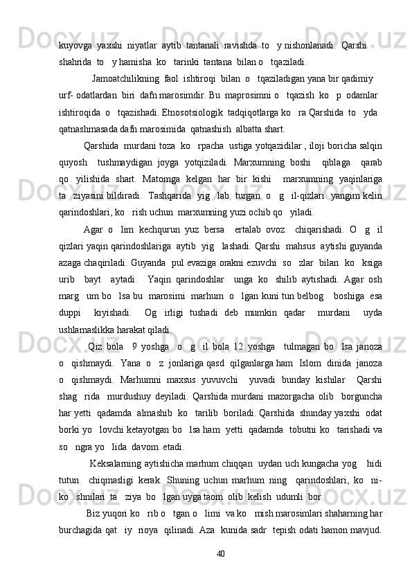 kuyovga  yaxshi  niyatlar  aytib  tantanali  ravishda  to y nishonlanadi.  Qarshi 
shahrida  to y hamisha  ko tarinki  tantana  bilan o tqaziladi.                	
  
                 Jamoatchilikning  faol  ishtiroqi  bilan  o tqaziladigan yana bir qadimiy  	

urf- odatlardan  biri  dafn marosimdir.  Bu  maprosimni o tqazish  ko p  odamlar  	
 
ishtiroqida  o tqazishadi. Etnosotsiologik  tadqiqotlarga ko ra Qarshida  to yda  	
  
qatnashmasada dafn marosimida  qatnashish  albatta shart.
Qarshida  murdani toza  ko rpacha  ustiga yotqazidilar , iloji boricha salqin	

quyosh     tushmaydigan   joyga   yotqiziladi.   Marxumning   boshi     qiblaga     qarab
qo yilishida   shart.   Matomga   kelgan   har   bir   kishi     marxumning   yaqinlariga	

ta ziyasini bildiradi.   Tashqarida   yig lab   turgan   o g il-qizlari   yangim kelin
   
qarindoshlari, ko rish uchun  marxumning yuzi ochib qo yiladi. 	
 
     Agar   o lim   kechqurun   yuz   bersa     ertalab   ovoz     chiqarishadi.   O g il	
  
qizlari yaqin qarindoshlariga  aytib  yig lashadi. Qarshi  mahsus  aytishi guyanda	

azaga chaqiriladi. Guyanda  pul evaziga orakni ezuvchi  so zlar  bilan  ko ksiga	
 
urib     bayt     aytadi.     Yaqin   qarindoshlar     unga   ko shilib   aytishadi.   Agar   osh	

marg um bo lsa bu   marosimi   marhum  o lgan kuni tun belbog  boshiga  esa	
   
duppi     kiyishadi.     Og irligi   tushadi   deb   mumkin   qadar     murdani     uyda	

ushlamaslikka harakat qiladi.
      Qiz   bola     9   yoshga     o g il   bola   12   yoshga     tulmagan   bo lsa   janoza	
  
o qishmaydi.  Yana  o z  jonlariga qasd  qilganlarga ham  Islom  dinida  janoza	
 
o qishmaydi.   Marhumni   maxsus   yuvuvchi     yuvadi   bunday   kishilar     Qarshi

shag rida     murdushuy   deyiladi.   Qarshida   murdani   mazorgacha   olib     borguncha	

har yetti  qadamda  almashib  ko tarilib  boriladi. Qarshida  shunday yaxshi  odat	

borki yo lovchi ketayotgan bo lsa ham  yetti  qadamda  tobutni ko tarishadi va	
  
so ngra yo lida  davom  etadi. 	
 
       Keksalarning aytishicha marhum chiqqan  uydan uch kungacha yog  hidi	

tutun     chiqmasligi   kerak.   Shuning   uchun   marhum   ning     qarindoshlari,   ko ni-	

ko shnilari  ta ziya  bo lgan uyga taom  olib  kelish  udumli  bor.  	
  
      Biz yuqori ko rib o tgan o limi  va ko mish marosimlari shaharning har	
   
burchagida qat iy   rioya   qilinadi. Aza   kunida sadr   tepish odati hamon mavjud.	

40 