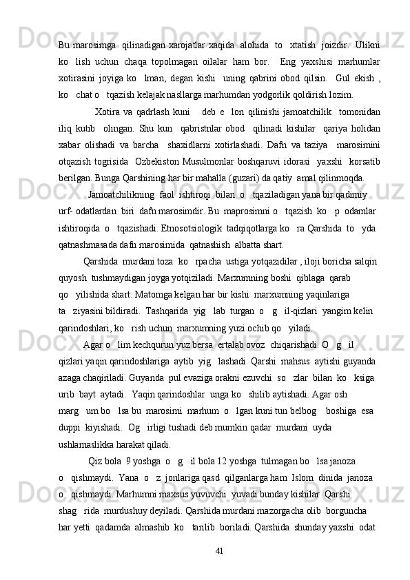 Bu marosimga   qilinadigan xarojatlar xaqida   alohida   to xtatish   joizdir.   Ulikni
ko lish   uchun   chaqa   topolmagan   oilalar   ham   bor.     Eng   yaxshisi   marhumlar	

xotirasini   joyiga   ko lman,   degan   kishi     uning   qabrini   obod   qilsin.     Gul   ekish   ,	

ko chat o tqazish kelajak nasllarga marhumdan yodgorlik qoldirish lozim.	
 
      Xotira   va   qadrlash   kuni   deb   e lon   qilinishi   jamoatchilik     tomonidan	
  
iliq   kutib     olingan.   Shu   kun     qabristnlar   obod     qilinadi   kishilar     qariya   holidan
xabar   olishadi   va   barcha     shaxidlarni   xotirlashadi.   Dafn   va   taziya     marosimini	

otqazish   togrisida     Ozbekiston   Musulmonlar   boshqaruvi   idorasi     yaxshi     korsatib	
    
berilgan. Bunga Qarshining har bir mahalla (guzari) da qatiy  amal qilinmoqda.    	

   Jamoatchilikning  faol  ishtiroqi  bilan  o tqaziladigan yana bir qadimiy  	

urf- odatlardan  biri  dafn marosimdir. Bu  maprosimni o tqazish  ko p  odamlar  	
 
ishtiroqida  o tqazishadi. Etnosotsiologik  tadqiqotlarga ko ra Qarshida  to yda  	
  
qatnashmasada dafn marosimida  qatnashish  albatta shart.
Qarshida  murdani toza  ko rpacha  ustiga yotqazidilar , iloji boricha salqin 	

quyosh  tushmaydigan joyga yotqiziladi. Marxumning boshi  qiblaga  qarab  
qo yilishida shart. Matomga kelgan har bir kishi  marxumning yaqinlariga 	

ta ziyasini bildiradi.  Tashqarida  yig lab  turgan  o g il-qizlari  yangim kelin 
   
qarindoshlari, ko rish uchun  marxumning yuzi ochib qo yiladi. 	
 
     Agar o lim kechqurun yuz bersa  ertalab ovoz  chiqarishadi. O g il 	
  
qizlari yaqin qarindoshlariga  aytib  yig lashadi. Qarshi  mahsus  aytishi guyanda 	

azaga chaqiriladi. Guyanda  pul evaziga orakni ezuvchi  so zlar  bilan  ko ksiga  	
 
urib  bayt  aytadi.  Yaqin qarindoshlar  unga ko shilib aytishadi. Agar osh 	

marg um bo lsa bu  marosimi  marhum  o lgan kuni tun belbog  boshiga  esa 	
   
duppi  kiyishadi.  Og irligi tushadi deb mumkin qadar  murdani  uyda  	

ushlamaslikka harakat qiladi.
    Qiz bola  9 yoshga  o g il bola 12 yoshga  tulmagan bo lsa janoza 	
  
o qishmaydi.  Yana  o z  jonlariga qasd  qilganlarga ham  Islom  dinida  janoza  	
 
o qishmaydi. Marhumni maxsus yuvuvchi  yuvadi bunday kishilar  Qarshi 

shag rida  murdushuy deyiladi. Qarshida murdani mazorgacha olib  borguncha  	

har yetti  qadamda  almashib  ko tarilib  boriladi. Qarshida  shunday yaxshi  odat  	

41 