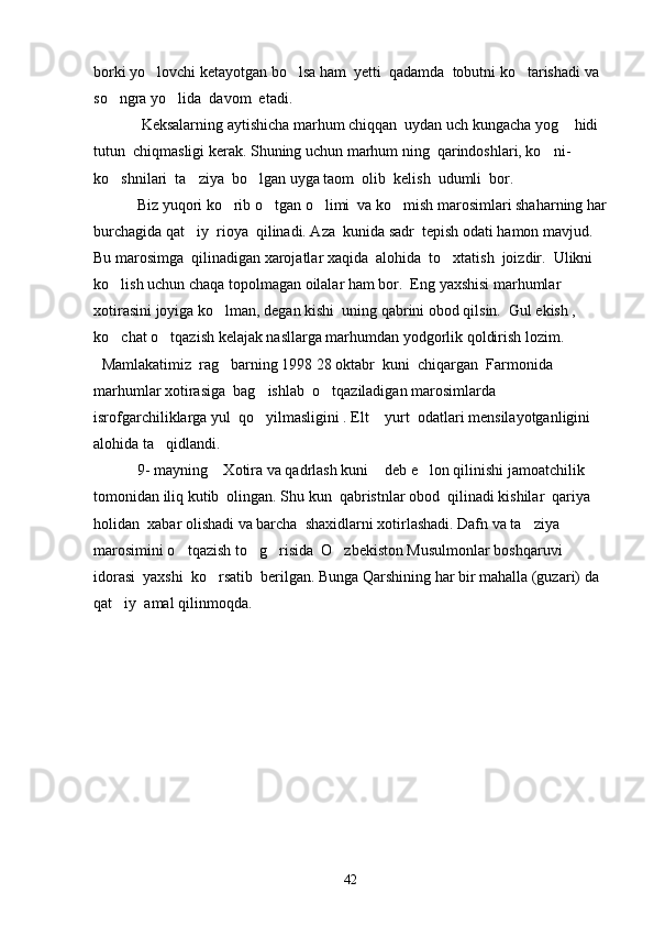 borki yo lovchi ketayotgan bo lsa ham  yetti  qadamda  tobutni ko tarishadi va   
so ngra yo lida  davom  etadi. 	
 
       Keksalarning aytishicha marhum chiqqan  uydan uch kungacha yog  hidi  	

tutun  chiqmasligi kerak. Shuning uchun marhum ning  qarindoshlari, ko ni-	

ko shnilari  ta ziya  bo lgan uyga taom  olib  kelish  udumli  bor.  	
  
     Biz yuqori ko rib o tgan o limi  va ko mish marosimlari shaharning har	
   
burchagida qat iy  rioya  qilinadi. Aza  kunida sadr  tepish odati hamon mavjud.  	

Bu marosimga  qilinadigan xarojatlar xaqida  alohida  to xtatish  joizdir.  Ulikni 	

ko lish uchun chaqa topolmagan oilalar ham bor.  Eng yaxshisi marhumlar 	

xotirasini joyiga ko lman, degan kishi  uning qabrini obod qilsin.  Gul ekish , 	

ko chat o tqazish kelajak nasllarga marhumdan yodgorlik qoldirish lozim.	
 
   Mamlakatimiz  rag barning 1998 28 oktabr  kuni  chiqargan  Farmonida 	

marhumlar xotirasiga  bag ishlab  o tqaziladigan marosimlarda  	
 
isrofgarchiliklarga yul  qo yilmasligini . Elt  yurt  odatlari mensilayotganligini 
 
alohida ta qidlandi.	

    9- mayning  Xotira va qadrlash kuni  deb e lon qilinishi jamoatchilik  	
  
tomonidan iliq kutib  olingan. Shu kun  qabristnlar obod  qilinadi kishilar  qariya 
holidan  xabar olishadi va barcha  shaxidlarni xotirlashadi. Dafn va ta ziya  	

marosimini o tqazish to g risida  O zbekiston Musulmonlar boshqaruvi 	
   
idorasi  yaxshi  ko rsatib  berilgan. Bunga Qarshining har bir mahalla (guzari) da 	

qat iy  amal qilinmoqda.   	

42 