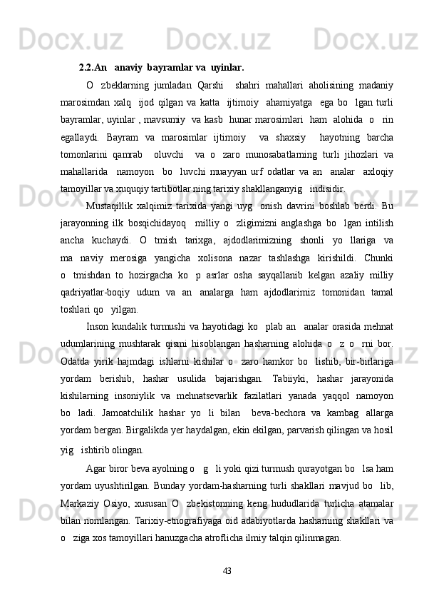         2 .2.An anaviy  bayramlar va  uyinlar.
O zbeklarning   jumladan   Qarshi     shahri   mahallari   aholisining   madaniy	

marosimdan   xalq     ijod   qilgan   va   katta     ijtimoiy     ahamiyatga     ega   bo lgan   turli	

bayramlar, uyinlar , mavsumiy   va kasb   hunar marosimlari   ham   alohida   o rin	

egallaydi.   Bayram   va   marosimlar   ijtimoiy     va   shaxsiy     hayotning   barcha
tomonlarini   qamrab     oluvchi     va   o zaro   munosabatlarning   turli   jihozlari   va	

mahallarida     namoyon     bo luvchi   muayyan   urf   odatlar   va   an analar     axloqiy	
 
tamoyillar va xuquqiy tartibotlar ning tarixiy shakllanganyig indisidir.	

Mustaqillik   xalqimiz   tarixida   yangi   uyg onish   davrini   boshlab   berdi.   Bu	

jarayonning   ilk   bosqichidayoq     milliy   o zligimizni   anglashga   bo lgan   intilish	
 
ancha   kuchaydi.   O tmish   tarixga,   ajdodlarimizning   shonli   yo llariga   va	
 
ma naviy   merosiga   yangicha   xolisona   nazar   tashlashga   kirishildi.   Chunki	

o tmishdan   to   hozirgacha   ko p   asrlar   osha   sayqallanib   kelgan   azaliy   milliy	
 
qadriyatlar-boqiy   udum   va   an analarga   ham   ajdodlarimiz   tomonidan   tamal	

toshlari qo yilgan.	

Inson  kundalik  turmushi  va  hayotidagi  ko plab  an analar   orasida   mehnat	
 
udumlarining   mushtarak   qismi   hisoblangan   hasharning   alohida   o z   o rni   bor.	
 
Odatda   yirik   hajmdagi   ishlarni   kishilar   o zaro   hamkor   bo lishib,   bir-birlariga	
 
yordam   berishib,   hashar   usulida   bajarishgan.   Tabiiyki,   hashar   jarayonida
kishilarning   insoniylik   va   mehnatsevarlik   fazilatlari   yanada   yaqqol   namoyon
bo ladi.   Jamoatchilik   hashar   yo li   bilan     beva-bechora   va   kambag allarga	
  
yordam bergan. Birgalikda yer haydalgan, ekin ekilgan, parvarish qilingan va hosil
yig ishtirib olingan.
  
Agar biror beva ayolning o g li yoki qizi turmush qurayotgan bo lsa ham	
  
yordam   uyushtirilgan.   Bunday   yordam-hasharning   turli   shakllari   mavjud   bo lib,	

Markaziy   Osiyo,   xususan   O zbekistonning   keng   hududlarida   turlicha   atamalar	

bilan nomlangan. Tarixiy-etnografiyaga oid adabiyotlarda hasharning shakllari va
o ziga xos tamoyillari hanuzgacha atroflicha ilmiy talqin qilinmagan.    	

43 
