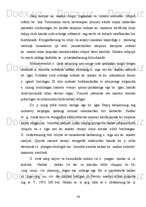 Xalq   mehnat   an analari   boqiy,   tuganmas   va   bebaho   merosdir.   Istiqlol
tufayli   ko hna   Turonzamin   tarixi   zarvaraqlari   ijtimoiy   adolat   nuqtai   nazaridan	

qaytadan   yozilayotgan   bir   paytda   xalqimiz   mehnat   an analarini   atroflicha   ilmiy	

tadqiq etish hamda yosh avlodga yetkazish  eng savob va dolzarb vazifalardan biri
hisoblanadi.   Etnograflarning   bu   ilmiy   va   amaliy   masalani   bajarishga   o zlarining	

salmoqli   hissaslarini   qo shib,   jamoatchilikni   xalqimiz   sharqona   mehnat	

an analari bilan yaqindan tanishtirishlari istiqlol davri talabidir. Mazkur  tadqiqot	

bu xayrli ishdagi dastlabki sa yi harakatlarning debochasidir.	

Mehnatsevarlik   o zbek   xalqining   qon-joniga   juda  qadimdan   singib   ketgan	

elimizda   o tmishda   mehnatni   tashkil   etishning   o ziga   xos   an analari   mavjud	
  
bo lgan.   Keksalar   yosh   avlodga   mehnat   an analari   va   ko nikmalarini   doimo	
  
o rganib   borishgan.   El   ulus   mehnati   boshlanishidan   to   nihoyasiga   yetguncha

o zining   yozilmagan   maxsus   «temir»   qonun-qoidalariga   ega   bo lgan,   hamda
 
shod-xurramlik   bilan   davom   etgan.   Yumush   yakunida   esa   maxsus   taomlar
pishirilgan va mehmondorchilik tashkil etilgan.
Ko p   ming   yillik   moziy   tarixga   ega   bo lgan   Sharq   xalqlarining   eng	
 
ommaviy   tarqalgan   qadimgi   mehnat   udumlaridan   biri   hashardir.   Hashar
to g risida tarix va etnografiya adabiyotlarida umumiy tarzda hamda bir yoqlama	
 
bayon etilgan ma lumotlar mavjud. Lekin hozirgi paytgacha hashar udumini kelib	

chiqishi   va   o ziga   xos   an analari   chuqur   ilmiy   asosda   ochib   berilmagan.	
 
O zbekistonning   turli   viloyat   va   tumanlarida   hasharning   o ziga   xos   an analari	
  
mavjud.   Quyida   mavjud   tarixiy   etnografik   adabiyotlar   hamda   ko p   yillar	

davomida to plangan etnologik ma lumotlar asosida hashar an analari mohiyat-	
  
mazmuni yoritiladi.
O zbek   xalqi   hayoti   va   turmushida   muhim   rol   o ynagan     hashar   so zi	
  
arabcha   Hashar ,   hashar   (to da)   so zlaridan   kelib   chiqqan   bo lib,	
    
«yig moq»,   «to plamoq»,   degan   ma nolarga   ega.   Ba zi   manbalarda   hashar	
   
so ziga «yig in», «to da» izohlari berilgan. (A.Navoiy  asarlari uchun qisqacha	
  
lug at.   T.,   1993,   368   bet).   Hashar   so zi   qirg izlar   va   o zbeklarning   ba zi
    
44 