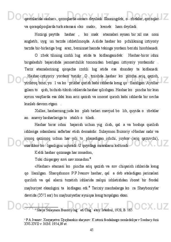 qavmlarida «ashar», qozoqlarda «asar» deyiladi. Shuningdek, o zbeklar, qozoqlar
va qoraqalpoqlarda turk atamasi «ko mak»,  kemek  ham deyiladi.	
    
Hozirgi   paytda   hashar ,   ko mak   atamalari   aynan   bir   xil   ma noni	
     
anglatib,   uyg un   tarzda   ishlatilmoqda.   Aslida   hashar   ko pchilikning   ixtiyoriy	
 
tarzda bir-birlariga beg araz, beminnat hamda tekinga yordam berishi hisoblanadi.	

O zbek   tilining   izohli   lug atida   ta kidlanganidek:   Hashar-biror   ishni	
   
birgalashib   bajarishda   jamoatchilik   tomonidan   berilgan   ixtiyoriy   yordamdir .	

Tarix   atamalarining   qisqacha   izohli   lug atida   esa   shunday   ta kidlanadi:	
 
Hashar-ixtiyoriy   yordam   turidir.   O tmishda   hashar   ko pincha   ariq   qazish,	
  
yirikroq bino, yo l va ko priklar qurish kabi ishlarda keng qo llanilgan. Ayollar	
  
gilam to qish, bichish-tikish ishlarida hashar qilishgan. Hashar ko pincha bir kun	
 
ayrim  vaqtlarda esa  ikki  kun ariz qazish  va imorat  qurish kabi  ishlarda  bir  necha
kunlab davom etgan .	

Xullas,  hasharning  juda ko plab  turlari  mavjud  bo lib, quyida  o zbeklar	
  
an anaviy hasharlariga to xtalib o tiladi. 	
  
Hashar   biror   ishni     bajarish   uchun   yig ilish,   qal a   va   boshqa   qurilish	
 
ishlariga   odamlarni   safarbar   etish   demakdir.   Sulaymon   Buxoriy   «Hashar   nahr   va
irmoq   qazimoq   uchun   har   yili   to planadigan   ishchi,   juykor   (ariq   qazuvchi),	

mardikor bo lganligini uqtiradi. U quyidagi misralarni keltiradi:	

Keldi hashar qozmaga har xonadon,
Toki chiqargay suvi nav xonadon. 8
 
«Hashar»   atamasi   ko pincha   ariq   qazish   va   suv   chiqarish   ishlarida   keng	

qo llanilgan.   Sharqshunos   P.P.Ivanov   hashar,   qal a   deb   ataladigan   jarimalari	
 
qurilish   va   qal alarni   tuzatish   ishlarida   xalqni   ishlatishdan   iborat   bir   feodal	

majburiyat   ekanligini   ta kidlagan   edi.	
 9
  Tarixiy   manbalarga   ko ra   Shayboniylar	
davrida (XVI asr) bu majburiyatlar ayniqsa keng tarqalgan ekan.
8
  Shayx Sulaymon Buxoriy lug ati Chig atoy. Istanbul, 1928, B. 165.	
 
9
  P.A.Ivanov. Xozyaystvo Djuybarskix shayxov. K istorii feodalnogo zemledeliya v Sredney Azii
XVI-XVII v. M.M. 1954,39 st.
45 