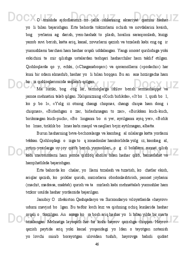 O tmishda   ajdodlarimiz   xo jalik   ishlarining   aksariyat   qismini   hashar 
yo li   bilan   bajarishgan.   Erta   bahorda   tokzorlarni   ochish   va   novdalarini   kesish,	

bog   yerlarini   ag darish,   yem-hashak   to plash,   hosilini   saranjomlash,   kuzgi
  
yaxob suvi berish, katta ariq, kanal, zovurlarni qazish va tozalash kabi eng og ir	

yumushlarni barchasi ham hashar orqali uddalangan.   Yangi imorat qurilishiga yoki
eskichini   ta mir   qilishga   ustalardan   tashqari   hasharchilar   ham   taklif   etilgan.	

Qishloqlarda   qo y,	
   echki,   («Chaganaboqar»)   va   qoramollarni   («podachi»)   har
kuni  bir  odam  almashib,  hashar  yo li  bilan boqqan. Bu  an ana hozirgacha ham	
 
ba zi qishloqlarimizda saqlanib qolgan.	

Ma lumki,   bog -rog lar,   tarmoqlarga   ishlov   berish   sermashaqqat   va	
  
jamoa mehnatini talab qilgan. Xalqimizning «Kuch birlikda», «It bo l, qush bo l,	
 
ko p   bo l»,   «Yolg iz   otning   changi   chiqmas,   changi   chiqsa   ham   dong i	
   
chiqmas»,   «Birlashgan   o zar,   birlashmagan   to zar»,   «Birikkan   kuch-kuch,	
 
birikmagan   kuch-puch»,   «Bo linganni   bo ri   yer,   ayrilganni   ayiq   yer»,   «Birlik	
 
bo lmas, tiriklik bo lmas kabi maqol va naqllari bejiz aytilmagan, albatta.	
 
Burun hasharning beva-bechoralarga va kambag al oilalarga katta yordami	

tekkan. Qishloqdagi   o ziga to q xonadonlar hamkorlikda yolg iz, kambag al,	
   
yetim-yesirlarga   uy-joy   qurib   berish   yumushlari,   o g il   bolalarni   sunnat   qilish	
 
kabi   marosimlarni   ham   jamoa   qishloq   aholisi   bilan   hashar   qilib,   bamaslahat   va
hamjihatlikda bajarishgan.
Erta   bahorda   ko chalar,   yo llarni   tozalash   va   tuzatish,   ko chatlar   ekish,	
  
ariqlar   qazish,   ko priklar   qurish,   mozorlarni   obodonlashtirish,   jamoat   joylarini	

(machit, madrasa, maktab) qurish va ta mirlash kabi mehnattalab yumushlar ham	

tezkor usulda hashar yordamida bajarilgan.
Janubiy  O zbekiston  Qashqadaryo   va  Surxondaryo  viloyatlarida  «hayrov»	

udumi   mavjud   bo lgan.   Bu   tadbir   kech   kuz   va   qishning   ochiq   kunlarida   hashar

orqali o tkazilgan. An anaga ko ra bosh ariq hashar yo li bilan yilda bir marta	
   
tozalangan.   Mehnatga   layoqatli   har   bir   kishi   hayrov   qazishga   chiqqan.   Hayrov
qazish   paytida   ariq   yoki   kanal   yoqasidagi   yo ldan   o tayotgan   notanish	
 
yo lovchi   minib   borayotgan   ulovidan   tushib,   hayrovga   baholi   qudrat	

46 