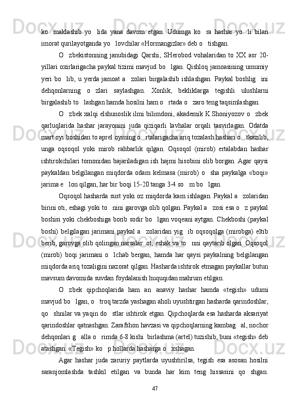 ko maklashib   yo lida   yana   davom   etgan.   Udumga   ko ra   hashar   yo li   bilan   
imorat qurilayotganda yo lovchilar «Hormangizlar» deb o tishgan.	
 
O zbekistonning   janubidagi   Qarshi,   SHerobod   vohalaridan   to   XX   asr   20-	

yillari oxirlarigacha paykal tizimi mavjud bo lgan. Qishloq jamoasining umumiy	

yeri   bo lib,   u   yerda   jamoat   a zolari   birgalashib   ishlashgan.   Paykal   boshlig ini	
  
dehqonlarning   o zlari   saylashgan.   Xonlik,   bekliklarga   tegishli   ulushlarni	

birgalashib to lashgan hamda hosilni ham o rtada o zaro teng taqsimlashgan.	
  
O zbek xalqi elshunoslik ilmi bilimdoni, akademik K.Shoniyozov o zbek	
 
qarluqlarida   hashar   jarayonini   juda   qiziqarli   lavhalar   orqali   tasvirlagan.   Odatda
mart oyi boshidan to aprel oyining o rtalarigacha ariq tozalash hashari o tkazilib,	
 
unga   oqsoqol   yoki   mirob   rahbarlik   qilgan.   Oqsoqol   (mirob)   ertalabdan   hashar
ishtirokchilari tomonidan bajariladigan ish hajmi hisobini olib borgan. Agar qaysi
paykaldan   belgilangan   miqdorda   odam   kelmasa   (mirob)   o sha   paykalga   «boqi»	

jarima e lon qilgan, har bir boqi 15-20 tanga 3-4 so m bo lgan. 	
  
Oqsoqol hasharda sust yoki oz miqdorda kam ishlagan. Paykal a zolaridan	

birini oti, eshagi yoki to nini garovga olib qolgan. Paykal a zosi esa o z paykal	
  
boshisi yoki chekboshiga borib sodir bo lgan voqeani aytgan. Chekboshi (paykal	

boshi)   belgilagan   jarimani   paykal   a zolaridan   yig ib   oqsoqolga   (mirobga)   eltib	
 
berib, garovga olib qolingan narsalar: ot, eshak va to nni qaytarib olgan. Oqsoqol	

(mirob)   boqi   jarimani   o lchab   bergan,   hamda   har   qaysi   paykalning   belgilangan	

miqdorda ariq tozaligini nazorat qilgan. Hasharda ishtirok etmagan paykallar butun
mavsum davomida suvdan foydalanish huquqidan mahrum etilgan.
O zbek   qipchoqlarida   ham   an anaviy   hashar   hamda   «tegish»   udumi	
 
mavjud bo lgan, o troq tarzda yashagan aholi uyushtirgan hasharda qarindoshlar,	
 
qo shnilar va yaqin do stlar ishtirok etgan. Qipchoqlarda esa hasharda aksariyat	
 
qarindoshlar qatnashgan. Zarafshon havzasi va qipchoqlarning kambag al, nochor	

dehqonlari g alla o rimda 6-8 kishi  birlashma (artel) tuzishib, buni «tegish» deb	
 
atashgan. «Tegish» ko p hollarda hasharga o xshagan.	
 
Agar   hashar   juda   zaruriy   paytlarda   uyushtirilsa,   tegish   esa   asosan   hosilni
saranjomlashda   tashkil   etilgan   va   bunda   har   kim   teng   hissasini   qo shgan.	

47 