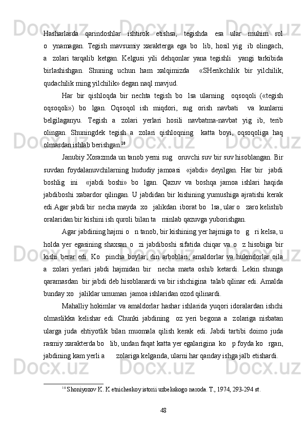 Hasharlarda   qarindoshlar   ishtirok   etishsa,   tegishda   esa   ular   muhim   rol
o ynamagan.   Tegish   mavsumiy   xarakterga   ega   bo lib,   hosil   yig ib   olingach,  
a zolari   tarqalib   ketgan.   Kelgusi   yili   dehqonlar   yana   tegishli     yangi   tarkibida

birlashishgan.   Shuning   uchun   ham   xalqimizda     «SHerikchilik   bir   yilchilik,
qudachilik ming yilchilik» degan naql mavjud.
Har   bir   qishloqda   bir   nechta   tegish   bo lsa   ularning     oqsoqoli   («tegish	

oqsoqoli»)   bo lgan.   Oqsoqol   ish   miqdori,   sug orish   navbati     va   kunlarni	
 
belgilaganyu.   Tegish   a zolari   yerlari   hosili   navbatma-navbat   yig ib,   terib	
 
olingan.   Shuningdek   tegish   a zolari   qishloqning     katta   boyi,   oqsoqoliga   haq	

olmasdan ishlab berishgan. 10
 
Janubiy Xorazmda un tanob yerni sug oruvchi suv bir suv hisoblangan. Bir	

suvdan   foydalanuvchilarning   hududiy   jamoasi     «jabdi»   deyilgan.   Har   bir     jabdi
boshlig ini     «jabdi   boshi»   bo lgan.   Qazuv   va   boshqa   jamoa   ishlari   haqida	
 
jabdiboshi   xabardor   qilingan.   U   jabdidan   bir   kishining   yumushiga   ajratishi   kerak
edi.Agar jabdi bir  necha mayda  xo jalikdan  iborat bo lsa, ular o zaro kelishib	
  
oralaridan bir kishini ish quroli bilan ta minlab qazuvga yuborishgan.	

Agar jabdining hajmi o n tanob, bir kishining yer hajmiga to g ri kelsa, u	
  
holda   yer   egasining   shaxsan   o zi   jabdiboshi   sifatida   chiqar   va   o z   hisobiga   bir
 
kishi   berar   edi.   Ko pincha   boylar,   din   arboblari,   amaldorlar   va   hukmdorlar   oila	

a zolari   yerlari   jabdi   hajmidan   bir     necha   marta   oshib   ketardi.   Lekin   shunga	

qaramasdan  bir jabdi deb hisoblanardi va bir ishchigina  talab qilinar edi. Amalda
bunday xo jaliklar umuman  jamoa ishlaridan ozod qilinardi.	

Mahalliy hokimlar va amaldorlar hashar  ishlarida yuqori idoralardan ishchi
olmaslikka   kelishar   edi.   Chunki   jabdining     oz   yeri   begona   a zolariga   nisbatan	

ularga   juda   ehtiyotlik   bilan   muomala   qilish   kerak   edi.   Jabdi   tartibi   doimo   juda
rasmiy xarakterda bo lib, undan faqat katta yer egalarigina  ko p foyda ko rgan,	
  
jabdining kam yerli a zolariga kelganda, ularni har qanday ishga jalb etishardi.

10
  Shoniyozov K. K etnicheskoy istorii uzbekskogo naroda. T., 1974, 293-294  st .
48 