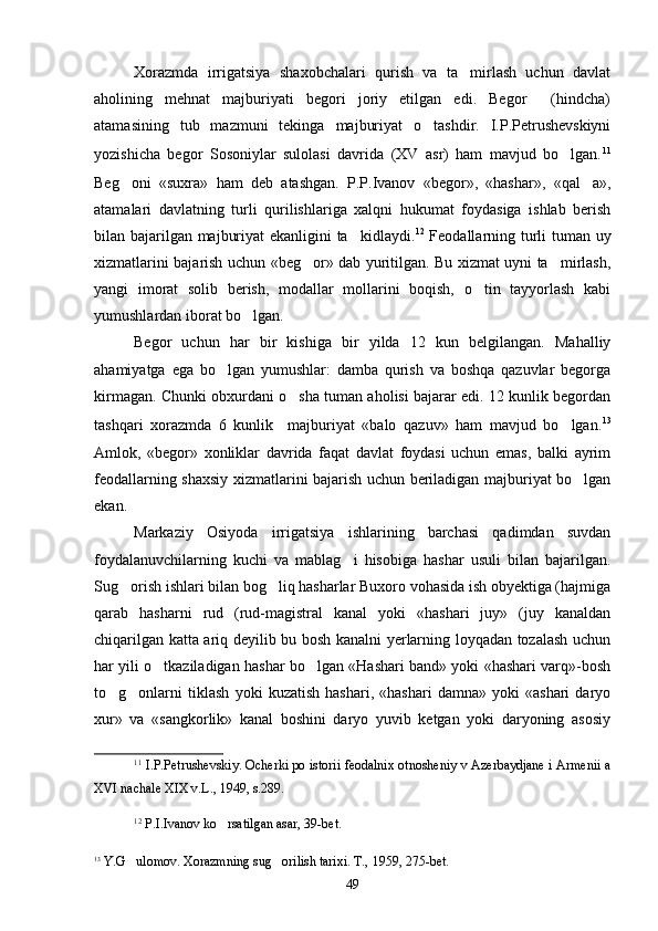 Xorazmda   irrigatsiya   shaxobchalari   qurish   va   ta mirlash   uchun   davlat
aholining   mehnat   majburiyati   begori   joriy   etilgan   edi.   Begor     (hindcha)
atamasining   tub   mazmuni   tekinga   majburiyat   o tashdir.   I.P.Petrushevskiyni	

yozishicha   begor   Sosoniylar   sulolasi   davrida   (XV   asr)   ham   mavjud   bo lgan.	
 11
Beg oni   «suxra»   ham   deb   atashgan.   P.P.Ivanov   «begor»,   «hashar»,   «qal a»,	
 
atamalari   davlatning   turli   qurilishlariga   xalqni   hukumat   foydasiga   ishlab   berish
bilan bajarilgan majburiyat ekanligini ta kidlaydi.	
 12
  Feodallarning turli tuman uy
xizmatlarini bajarish uchun «beg or» dab yuritilgan. Bu xizmat uyni ta mirlash,	
 
yangi   imorat   solib   berish,   modallar   mollarini   boqish,   o tin   tayyorlash   kabi	

yumushlardan iborat bo lgan.	

Begor   uchun   har   bir   kishiga   bir   yilda   12   kun   belgilangan.   Mahalliy
ahamiyatga   ega   bo lgan   yumushlar:   damba   qurish   va   boshqa   qazuvlar   begorga	

kirmagan. Chunki obxurdani o sha tuman aholisi bajarar edi. 12 kunlik begordan	

tashqari   xorazmda   6   kunlik     majburiyat   «balo   qazuv»   ham   mavjud   bo lgan.	
 13
Amlok,   «begor»   xonliklar   davrida   faqat   davlat   foydasi   uchun   emas,   balki   ayrim
feodallarning shaxsiy xizmatlarini bajarish uchun beriladigan majburiyat bo lgan	

ekan.
Markaziy   Osiyoda   irrigatsiya   ishlarining   barchasi   qadimdan   suvdan
foydalanuvchilarning   kuchi   va   mablag i   hisobiga   hashar   usuli   bilan   bajarilgan.	

Sug orish ishlari bilan bog liq hasharlar Buxoro vohasida ish obyektiga (hajmiga	
 
qarab   hasharni   rud   (rud-magistral   kanal   yoki   «hashari   juy»   (juy   kanaldan
chiqarilgan katta ariq deyilib bu bosh kanalni yerlarning loyqadan tozalash uchun
har yili o tkaziladigan hashar bo lgan «Hashari band» yoki «hashari varq»-bosh	
 
to g onlarni   tiklash   yoki   kuzatish   hashari,   «hashari   damna»   yoki   «ashari   daryo	
 
xur»   va   «sangkorlik»   kanal   boshini   daryo   yuvib   ketgan   yoki   daryoning   asosiy
11
  I.P.Petrushevskiy. Ocherki po istorii feodalnix otnosheniy v Azerbaydjane i Armenii a
XVI nachale XIX v.L., 1949, s.289.
12
  P.I.Ivanov ko rsatilgan asar, 39-bet.	

13
  Y.G ulomov. Xorazmning sug orilish tarixi. T., 1959, 275-bet.	
 
49 