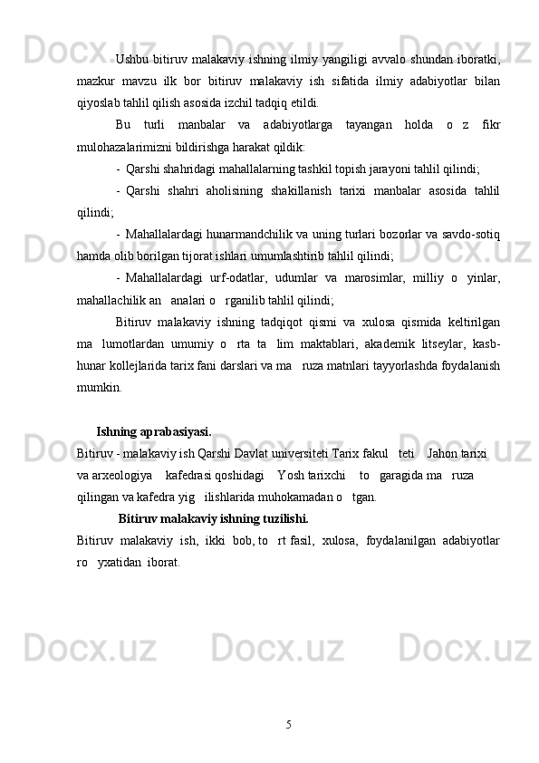 Ushbu   bitiruv   malakaviy   ishning   ilmiy   yangiligi   avvalo   shundan   iboratki,
mazkur   mavzu   ilk   bor   bitiruv   malakaviy   ish   sifatida   ilmiy   adabiyotlar   bilan
qiyoslab tahlil qilish asosida izchil tadqiq etildi.
Bu   turli   manbalar   va   adabiyotlarga   tayangan   holda   o z   fikr
mulohazalarimizni bildirishga harakat qildik:
- Qarshi shahridagi mahallalarning tashkil topish jarayoni tahlil qilindi;
- Qarshi   shahri   aholisining   shakillanish   tarixi   manbalar   asosida   tahlil
qilindi;
- Mahallalardagi hunarmandchilik va uning turlari bozorlar va savdo-sotiq
hamda olib borilgan tijorat ishlari umumlashtirib tahlil qilindi;
- Mahallalardagi   urf-odatlar,   udumlar   va   marosimlar,   milliy   o yinlar,

mahallachilik an analari o rganilib tahlil qilindi; 	
 
Bitiruv   malakaviy   ishning   tadqiqot   qismi   va   xulosa   qismida   keltirilgan
ma lumotlardan   umumiy   o rta   ta lim   maktablari,   akademik   litseylar,   kasb-	
  
hunar kollejlarida tarix fani darslari va ma ruza matnlari tayyorlashda foydalanish	

mumkin.
      Ishning aprabasiyasi.    
Bitiruv - malakaviy ish Qarshi Davlat universiteti Tarix fakul teti  Jahon tarixi 	
 
va arxeologiya  kafedrasi qoshidagi  Yosh tarixchi  to garagida ma ruza 	
    
qilingan va kafedra yig ilishlarida muhokamadan o tgan.	
 
  Bitiruv malakaviy ishning tuzilishi.
Bitiruv  malakaviy  ish,  ikki  bob, to rt fasil,  xulosa,  foydalanilgan  adabiyotlar	

ro yxatidan  iborat. 	

5 
