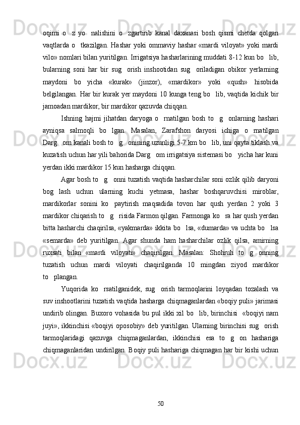 oqimi   o z   yo nalishini   o zgartirib   kanal   daxanasi   bosh   qismi   chetda   qolgan  
vaqtlarda  o tkazilgan.   Hashar   yoki   ommaviy   hashar   «mardi   viloyat»  yoki   mardi	

vilo» nomlari bilan yuritilgan. Irrigatsiya hasharlarining muddati 8-12 kun bo lib,	

bularning   soni   har   bir   sug orish   inshootidan   sug oriladigan   obikor   yerlarning	
 
maydoni   bo yicha   «kurak»   (jinzor),   «mardikor»   yoki   «qush»   hisobida	

belgilangan. Har bir kurak yer maydoni 10 kunga teng bo lib, vaqtida kichik bir	

jamoadan mardikor, bir mardikor qazuvda chiqqan.
Ishning   hajmi   jihatdan   daryoga   o rnatilgan   bosh   to g onlarning   hashari	
  
ayniqsa   salmoqli   bo lgan.   Masalan,   Zarafshon   daryosi   ichiga   o rnatilgan	
 
Darg om kanali bosh to g onining uzunligi 5-7 km bo lib, uni qayta tiklash va	
   
kuzatish uchun har yili bahorida Darg om irrigatsiya sistemasi bo yicha har kuni	
 
yerdan ikki mardikor 15 kun hasharga chiqqan.
Agar bosh to g onni tuzatish vaqtida hasharchilar soni ozlik qilib daryoni	
 
bog lash   uchun   ularning   kuchi   yetmasa,   hashar   boshqaruvchisi   miroblar,	

mardikorlar   sonini   ko paytirish   maqsadida   tovon   har   qush   yerdan   2   yoki   3	

mardikor chiqarish to g risida Farmon qilgan. Farmonga ko ra har qush yerdan
  
bitta hasharchi chaqirilsa, «yakmarda» ikkita bo lsa, «dumarda» va uchta bo lsa	
 
«semarda»   deb   yuritilgan.   Agar   shunda   ham   hasharchilar   ozlik   qilsa,   amirning
ruxsati   bilan   «mardi   viloyati»   chaqirilgan.   Masalan:   Shohruh   to g onning	
 
tuzatish   uchun   mardi   viloyati   chaqirilganda   10   mingdan   ziyod   mardikor
to plangan.	

Yuqorida   ko rsatilganidek,   sug orish   tarmoqlarini   loyqadan   tozalash   va	
 
suv inshootlarini tuzatish vaqtida hasharga chiqmaganlardan «boqiy puli» jarimasi
undirib olingan. Buxoro vohasida bu pul  ikki xil  bo lib, birinchisi    «boqiyi nam	

juyi», ikkinchisi   «boqiyi  oposobiy»  deb  yuritilgan.  Ularning  birinchisi  sug orish	

tarmoqlaridagi   qazuvga   chiqmaganlardan,   ikkinchisi   esa   to g on   hashariga	
 
chiqmaganlaridan undirilgan. Boqiy puli hashariga chiqmagan har bir kishi uchun
50 