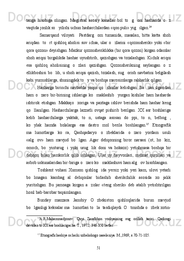 tanga   hisobiga   olingan.   Magistral   asosiy   kanallar   bol   to g oni   hasharida   o z  
vaqtida jonlik so yilishi uchun hasharchilardan «qon puli» yig ilgan.	
  14
  Samarqand   viloyati     Pastdarg om   tumanida,   masalan,   bitta   katta   shoh	

ariqdan     to rt   qishloq   aholisi   suv   ichsa,   ular   o zlarini   «qozonsherik»   yoki   «bir	
 
qora qozon» deyishgan. Mazkur qozonsheriklikka (bir qora qozon) kirgan odamlar
shoh   ariqni   birgalikda   hashar   uyushtirib,  qazishgan   va  tozalashgan.   Kichik  ariqni
esa   qishloq   aholisining   o zlari   qazishgan.   Qozonsherikning   saylangan   o z	
 
ellikboshisi  bo lib, u shoh ariqni  qazish,  tozalash,  sug orish navbatini belgilash	
 
kabi yumushlarga, shuningdek to y va boshqa marosimlarga rahbarlik qilgan.	

Hasharga   birinchi   navbatda   yaqin   qo shnilar   kelishgan.   Ba zan   ilgaridan	
 
ham   o zaro   bir-birining   ishlariga   ko maklashib     yurgan   kishilar   ham   hasharda	
 
ishtirok   etishgan.   Makkajo xoriga   va   paxtaga   ishlov   berishda   ham   hashar   keng	

qo llanilgan.   Hasharchilarga   lazzatli   ovqat   pishirib   berilgan.   XX   asr   boshlariga	

kelib   hasharchilarga   yaktak,   to n,   ustaga   asosan   do ppi,   to n,   belbog ,	
   
ko ylak   hamda   bolalarga   esa   dastro mol   berila   boshlangan.	
  15
  Etnografik
ma lumotlarga   ko ra,   Qashqadaryo   o zbeklarida   o zaro   yordam   usuli
   
«alg ov»   ham   mavjud   bo lgan.   Agar   dehqonning   biror   narsasi   (ot,   ho kiz,
  
omoch,   bo yinturug i   yoki   urug lik   doni   va   hokazo)   yetishmasa   boshqa   bir	
  
dehqon   bilan   hamkorlik   qilib   ishlagan.   Ular   uy   hayvonlari,   mehnat   qurollari   va
asbob uskunalaridan bir-biriga o zaro ko maklashuvi ham alg ov hisoblangan.	
  
Toshkent   vohasi   Xumson   qishlog ida   yersiz   yoki   yeri   kam,   ulovi   yetarli	

bo lmagan   kambag al   dehqonlar   birlashib   sherikchilik   asosida   xo jalik	
  
yuritishgan.   Bu   jamoaga   kirgan   a zolar   «teng   sherik»   deb   atalib   yetishtirilgan	

hosil bab-barobar taqsimlangan. 
Bunday   manzara   Janubiy   O zbekiston   qishloqlarida   burun   mavjud	

bo lganligi keksalar ma lumotlari to la  tasdiqlaydi. O tmishda o zbek xotin-	
    
14
A.R.Muhammadjonov.   Quyi   Zarafshon   vodiysining   sug orilish   tarixi.   Qadimgi	

davrdan to XX asr boshlarigacha. T., 1972, 346-350 betlar.
15
  Etnograficheskiye ocherki uzbekskogo naseleniya. M.,1969, s.70-71-105.
51 
