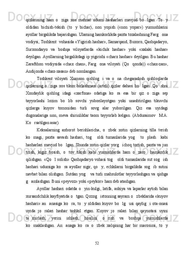 qizlarining   ham   o ziga   xos   mehnat   udumi   hasharlari   mavjud   bo lgan.   To y  
oldidan   bichish-tekish   (to y   bichar),   non   yopish   («non   yopar»)   yumushlarini	

ayollar birgalikda bajarishgan. Ularning hamkorlikda paxta tozalashning Farg ona	

vodiysi, Toshkent  vohasida «Yigirish hashar», Samarqand, Buxoro, Qashqadaryo,
Surxondaryo   va   boshqa   viloyatlarda   «kichik   hashar»   yoki   «xalaki   hashar»
deyilgan. Ayollarning birgalikdagi ip yigirishi «charx hashar» deyilgan. Bu hashar
Zarafshon   vodiysida   «chax   chan»,   Farg ona   viloyati   (Qo qonda))   «chax-zan»,	
 
Andijonda «chax-xasan» deb nomlangan. 
Toshkent   viloyati   Xumson   qishlog i   va   o na   chegaradosh   qishloqlarda
 
qizlarning   o ziga   xos   tikuv   birlashmasi   (arteli)   qizlar   dahasi   bo lgan.   Qo shni	
  
Xondaylik   qishlog idagi   «xarfona»   odatiga   ko ra   esa   bir   qiz   o ziga   sep	
  
tayyorlashi   lozim   bo lib   sovchi   yuborilayotgan   yoki   unashtirilgan   tikuvchi	

qizlarga   kuyov   tomonidan   turli   sovg alar   yuborilgan.   Qiz   esa   uyidagi	

dugonalariga   non,   meva   shirinliklar   taom   tayyorlab   kelgan.   (Abduraimov     M.A.
Ko rsatilgan asar).	

Keksalarning   axborot   berishlaricha,   o zbek   xotin   qizlarning   tilla   terish	

ko magi,   paxta   savash   hashari,   tog   oldi   tumanlarida   yog   to plash     kabi	
   
hasharlari mavjud bo lgan. Shunda xotin-qizlar yorg ichoq tortish, paxta va jun	
 
titish,   kigiz   bosish,   o tov   tikish   kabi   yumushlarda   ham   o zaro     hamkorlik
 
qilishgan. «Qo l solish» Qashqadaryo vohasi tog  oldi tumanlarida sut sog ish	
  
hashari   udumiga   ko ra   ayollar   sigir,   qo y,   echkilarni   birgalikda   sog ib   sutini	
  
navbat  bilan olishgan.  Sutdan yog  va  turli  mahsulotlar  tayyorlashgan va  qishga	

g amlashgan. Buni «peyvoz» yoki «peykor» ham deb atashgan.	

Ayollar   hashari   odatda   o yin-kulgi,   latifa,   askiya   va   laparlar   aytish   bilan	

xursandchilik kayfiyatida o tgan. Qozog istonning sayram o zbeklarida «kuyov	
  
hashari»   an anasiga   ko ra,   to y   oldidan   kuyov   bo lg usi   qaylig i   ota-onasi	
     
uyida   jo ralari   hashar   tashkil   etgan.   Kuyov   jo ralari   bilan   qaynotasi   uyini	
 
ta mirlash,   yerini   ishlash,   hosilini   o rish   va   boshqa   yumushlarda	
 
ko maklashgan.   An anaga   ko ra   o zbek   xalqining   har   bir   marosimi,   to y
    
52 