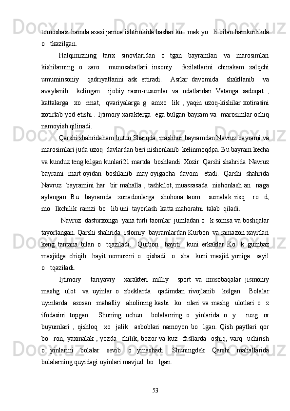 tomoshasi hamda azasi jamoa ishtirokida hashar ko mak yo li bilan hamkorlikda 
o tkazilgan.	

Halqimizning   tarix   sinovlaridan   o tgan   bayramlari   va   marosimlari	

kishilarning   o zaro     munosabatlari   insoniy     fazilatlarini   chinakam   xalqchi	

umuminsoniy     qadriyatlarini   ask   ettiradi.     Asrlar   davomida     shakllanib     va
avaylanib     kelingan     ijobiy   rasm-rusumlar   va   odatlardan   Vatanga   sadoqat   ,
kattalarga     xo rmat,     qvariyalarga   g amxo lik   ,   yaqin   uzoq-kishilar   xotirasini
  
xotirlab yod etishi . Ijtimoiy xarakterga   ega bulgan bayram va   marosimlar ochiq
namoyish qilinadi. 
Qarshi shahridaham butun Sharqda  mashhur bayramdan Navruz bayrami va
marosimlari juda uzoq  davlardan beri nishonlanib  kelinmoqdpa. Bu bayram kecha
va kunduz teng kilgan kunlari21 martda  boshlandi. Xozir  Qarshi shahrida  Navruz
bayrami   mart oyidan   boshlanib   may oyigacha   davom   -etadi.   Qarshi   shahrida
Navruz    bayramini   har     bir   mahalla ,  tashkilot,  muassasada     nishonlash  an naga	

aylangan.   Bu     bayramda     xonadonlarga     shohona   taom   sumalak   risq   ro d,	
  
mo lkchilik  ramzi  bo lib uni  tayorlash  katta mahoratni  talab  qiladi.	
 
 Navruz  dasturxonga  yana turli taomlar  jumladan o k somsa va boshqalar	

tayorlangan. Qarshi shahrida  islomiy  bayramlardan Kurbon  va ramazon xayitlari
keng   tantana   bilan   o tqaziladi.     Qurbon     hayiti     kuni   erkaklar   Ko k   gumbaz	
 
masjidga   chiqib     hayit   nomozini   o qishadi     o sha     kuni   masjid   yoniga     sayil	
 
o tqaziladi. 	

Ijtimoiy   tariyaviy     xarakteri   milliy     sport   va   musobaqalar   jismoniy	

mashg ulot     va   uyinlar   o zbeklarda     qadimdan   rivojlanib     kelgan.     Bolalar	
 
uyinlarda     asosan     mahalliy     aholining   kasbi     ko nlari   va   mashg ulotlari   o z	
  
ifodasini   topgan.     Shuning   uchun     bolalarning   o yinlarida   o y   ruzg or	
   
buyumlari   ,   qishloq     xo jalik     asboblari   namoyon   bo lgan.   Qish   paytlari   qor	
 
bo ron,   yaxmalak   ,  yozda     chilik,   bozor   va   kuz     fasllarda     oshiq,   varq    uchirish	

o yinlarini   bolalar   sevib   o yinashadi.   Shuningdek   Qarshi   mahallarida
 
bolalarning quyidagi uyinlari mavjud  bo lgan. 	

53 