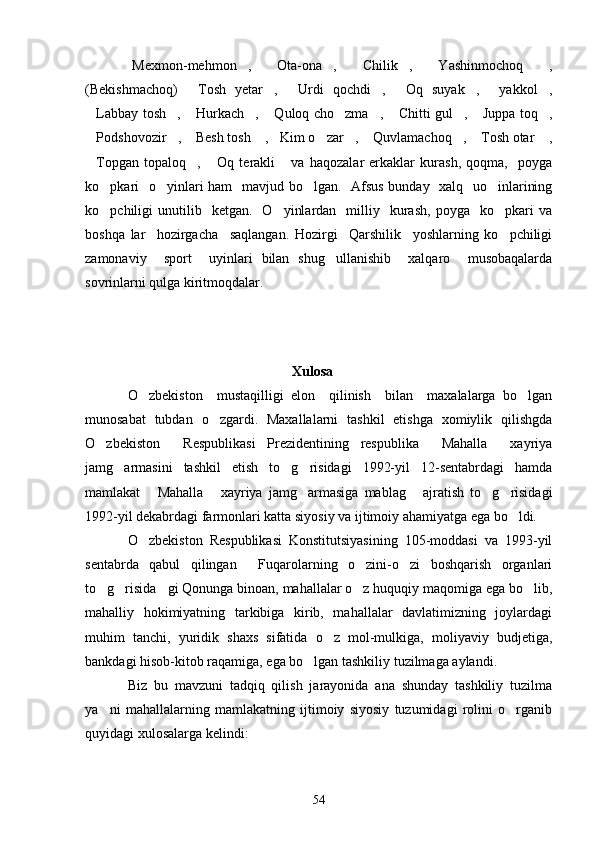 Mexmon-mehmon ,   Ota-ona ,   Chilik ,   Yashinmochoq   ,       
(Bekishmachoq)   Tosh   yetar ,   Urdi   qochdi ,   Oq   suyak ,   yakkol ,	
       
Labbay tosh ,  Hurkach ,  Quloq cho zma ,  Chitti gul ,  Juppa toq ,	
          
Podshovozir ,  Besh tosh  , Kim o zar ,  Quvlamachoq ,  Tosh otar  ,
          
Topgan   topaloq ,   Oq   terakli   va   haqozalar   erkaklar   kurash,   qoqma,     poyga
   
ko pkari    o yinlari ham    mavjud bo lgan.   Afsus bunday   xalq   uo inlarining	
   
ko pchiligi   unutilib    ketgan.     O yinlardan    milliy    kurash,  poyga    ko pkari  va
  
boshqa   lar     hozirgacha     saqlangan.   Hozirgi     Qarshilik     yoshlarning   ko pchiligi	

zamonaviy     sport     uyinlari   bilan   shug ullanishib     xalqaro     musobaqalarda	

sovrinlarni qulga kiritmoqdalar.    
   
                                    Xulosa
O zbekiston     mustaqilligi   elon     qilinish     bilan     maxalalarga   bo lgan	
 
munosabat   tubdan   o zgardi.   Maxallalarni   tashkil   etishga   xomiylik   qilishgda	

O zbekiston     Respublikasi   Prezidentining   respublika   Mahalla   xayriya	
  
jamg armasini   tashkil   etish   to g risidagi   1992-yil   12-sentabrdagi   hamda	
  
mamlakat   Mahalla   xayriya   jamg armasiga   mablag   ajratish   to g risidagi	
     
1992-yil dekabrdagi farmonlari katta siyosiy va ijtimoiy ahamiyatga ega bo ldi.	

O zbekiston   Respublikasi   Konstitutsiyasining   105-moddasi   va   1993-yil	

sentabrda   qabul   qilingan   Fuqarolarning   o zini-o zi   boshqarish   organlari	
  
to g risida gi Qonunga binoan, mahallalar o z huquqiy maqomiga ega bo lib,	
    
mahalliy   hokimiyatning   tarkibiga   kirib,   mahallalar   davlatimizning   joylardagi
muhim   tanchi,   yuridik   shaxs   sifatida   o z   mol-mulkiga,   moliyaviy   budjetiga,	

bankdagi hisob-kitob raqamiga, ega bo lgan tashkiliy tuzilmaga aylandi.	

Biz   bu   mavzuni   tadqiq   qilish   jarayonida   ana   shunday   tashkiliy   tuzilma
ya ni   mahallalarning   mamlakatning   ijtimoiy   siyosiy   tuzumidagi   rolini   o rganib	
 
quyidagi xulosalarga kelindi:
54 