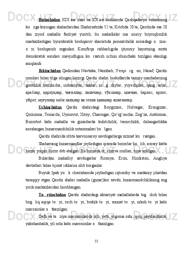 Birinchidan   XIX asr oxiri va XX asr boshlarida Qashqadaryo vohasining
ko zga kuringan shaharlaridan Shahrisabzda 52 ta, Kitobda 20 ta, Qarshida esa 20
dan   ziyod   mahalla   faoliyat   yuritib,   bu   mahallalar   ma muriy   buyruqbozlik	

markazlashgan   byurokratik   boshqaruv   sharoitida   jamoatchilik   asosidagi   o zini-	

o zi   boshqarish   organlari   Komfirqa   rahbarligida   ijtimoiy   hayotning   soxta	

demokratik   asoslari   mavjudligini   ko rsatish   uchun   shunchaki   tuzilgan   ekanligi	

aniqlandi  .
Ikkinchidan   Qadimdan   Navtaka,   Naxshab,   Yerqo rg on,   Nasaf,   Qarshi	
 
nomlari bilan tilga olingan hozirgi Qarshi shahri hududlarida tarixiy manbalarning
guvohlik   berishicha,   indoariylar,   saklar,   so g diylar,   yuyechjilar,   qang arlar,	
  
араблар,   қарлуқлар,   чиғиллар,   халачлар,   тўксилар,   қовчин,   барлос,   арлот,
уйрот, муғуллар каби халқлар ва этник қавмлар яшаганлар.
Uchinchidan   Qarshi   shahridagi   Boyguzari,   Holvagar,   Eronguzar,
Qozixona, Temirchi, Uymovut, Xitoy, Charmgar, Qo‘rg‘oncha, Zog‘za, Arabxona,
Buzrobot   kabi   mahalla   va   guzarlarda   kulolchilik,   temirchilik,   chilangarlikka
asoslangan hunarmandchilik ustaxonalari bo lgan.

Qarshi shahrida oltita karvonsaroy savdogarlarga xizmat ko rsatgan.	

Shaharning hunarmandlar joylashgan qismida bozorlar bo lib, asosiy katta

bozor yuqori bozor deb atalgan. Bu bozorda ot, chorva mollari, tuya sotilgan. 
Bulardan   mahalliy   savdogarlar   Rossiya,   Eron,   Hindiston,   Angliya
davlatlari bilan tijorat ishlarini olib borganlar. 
Buyuk   Ipak   yo li   chorrahasida   joylashgan   iqtisodiy   va   madaniy   jihatdan	

taraqqiy   etgan   Qarshi   shahri   mahalla   (guzar)lari   savdo,   hunarmandchilikning  eng
yirik markazlaridan hisoblangan.
To rtinchidan	
   Qarshi   shahridagi   aksariyat   mahallalarda   tug ilish   bilan	
bog liq   aqiqa   to yi,   soch   to yi,   beshik   to yi,   sunnat   to yi,   nikoh   to yi   kabi	
     
marosimlar o tkazilgan. 	

Dafn va ta ziya marosimlarida uch, yetti, yigirma oshi, qirq, payshanbalik,	

yakshanbalik, yil oshi kabi marosimlar o tkazilgan.	

55 