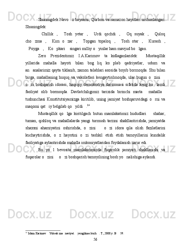 Shuningdek Navo z bayrami, Qurbon va ramazon hayitlari nishonlangan.
Shuningdek:
Chillik ,   Tosh   yetar ,   Urdi   qochdi ,   Oq   suyak ,   Quloq	
        
cho zma ,   Kim   o zar ,   Topgan   topaloq ,   Tosh   otar ,   Kurash ,	
          
Poyga ,  Ko pkari  singari milliy o yinlar ham mavjud bo lgan.	
      
Zero   Prezidentimiz   I.A.Karimov   ta kidlaganlaridek:   Mustaqillik	
 
yillarida   mahalla   hayoti   bilan   bog liq   ko plab   qadriyatlar,   udum   va	
 
an analarimiz qayta tiklanib, zamon talablari asosida boyib bormoqda. Shu bilan	

birga,   mahallaning   huquq   va   vakolatlari   kengaytirilmoqda,   ular   bugun   o zini  	
 
o zi   boshqarish   idorasi,   haqiqiy   demokratiya   darsxonasi   sifatida   keng   ko lamli	
 
faoliyat   olib   bormoqda.   Davlatchiligimiz   tarixida   birinchi   marta   mahalla	
 
tushunchasi   Konstitutsiyamizga   kiritilib,   uning   jamiyat   boshqaruvidagi   o rni   va	

maqomi qat iy belgilab qo yildi .	
   16
Mustaqillik   qo lga   kiritilgach   butun   mamlakatimiz   hududlari     shahar,	
 
tuman,   qishloq   va   mahallalarda   yangi   turmush   tarzini   shakllantirishda,   jamiyatda
shaxsni   ahamiyatini   oshirishda,   o zini     o zi   idora   qila   olish   fazilatlarini	
  
kuchaytirishda,   o z   hayotini   o zi   tashkil   etish   etish   tamoyillarini   kundalik	
 
faoliyatiga aylantirishda mahalla imkoniyatlaridan foydalanish zarur edi.
Bu   yo l   bevosita   mamlakatimizda   fuqarolik   jamiyati   shakllanishi   va	

fuqarolar o zini   o zi boshqarish tamoyilining bosh yo nalishiga aylandi.	
   
16
 Islom Karimov  Yuksak ma naviyat   yengilmas kuch . T., 2008 y. B   59.
    
56 