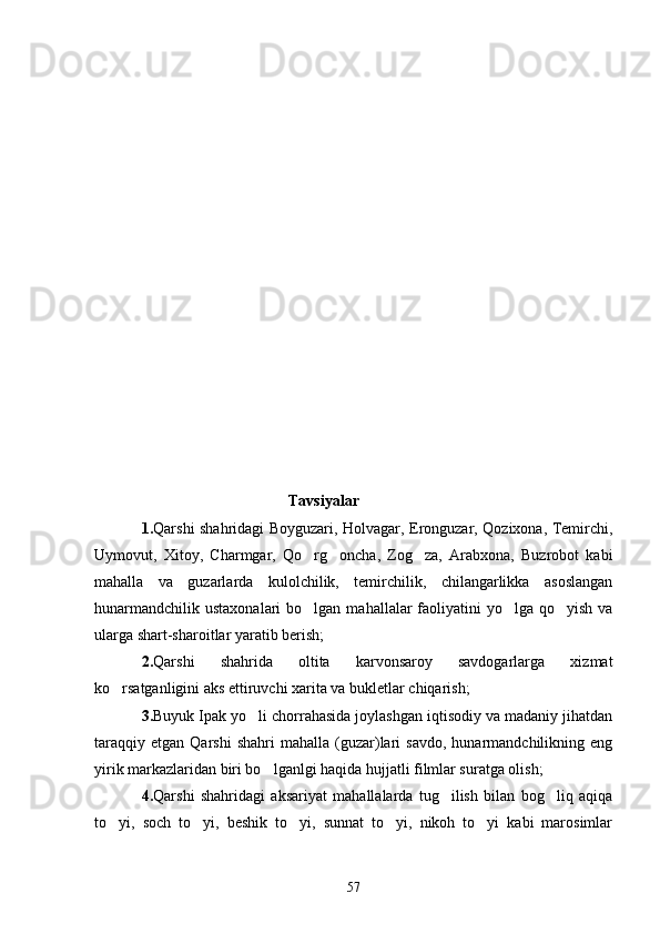                                                   Tavsiyalar
1. Qarshi shahridagi Boyguzari, Holvagar, Eronguzar, Qozixona, Temirchi,
Uymovut,   Xitoy,   Charmgar,   Qo rg oncha,   Zog za,   Arabxona,   Buzrobot   kabi  
mahalla   va   guzarlarda   kulolchilik,   temirchilik,   chilangarlikka   asoslangan
hunarmandchilik  ustaxonalari  bo lgan
   mahallalar  faoliyatini  yo lga qo yish  va	 
ularga shart-sharoitlar yaratib berish;
2. Qarshi   shahrida   oltita   karvonsaroy   savdogarlarga   xizmat
ko rsatganligini aks ettiruvchi xarita va bukletlar chiqarish;	

3. Buyuk Ipak yo li chorrahasida joylashgan iqtisodiy va madaniy jihatdan	

taraqqiy   etgan   Qarshi   shahri   mahalla   (guzar)lari   savdo,   hunarmandchilikning  eng
yirik markazlaridan biri bo lganlgi haqida hujjatli filmlar suratga olish; 	

4. Qarshi   shahridagi   aksariyat   mahallalarda   tug ilish   bilan   bog liq   aqiqa	
 
to yi,   soch   to yi,   beshik   to yi,   sunnat   to yi,   nikoh   to yi   kabi   marosimlar	
    
57 