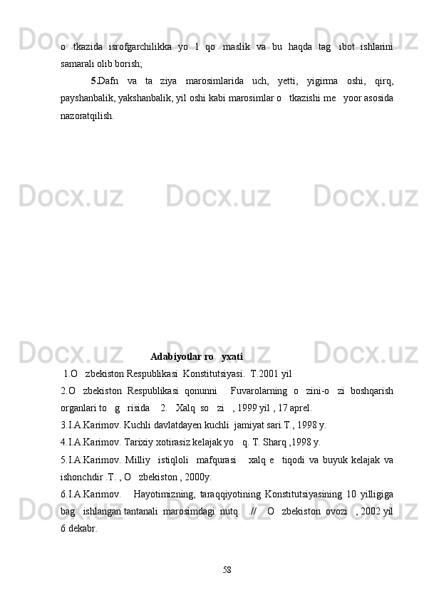 o tkazida   isrofgarchilikka   yo l   qo maslik   va   bu   haqda   tag ibot   ishlarini   
samarali olib borish;
5. Dafn   va   ta ziya   marosimlarida   uch,   yetti,   yigirma   oshi,   qirq,	

payshanbalik, yakshanbalik, yil oshi kabi marosimlar o tkazishi me yoor asosida	
 
nazoratqilish.
                                    A dabiyotlar  ro yxati	

  1.O zbekiston Respublikasi  Konstitutsiyasi.  T.2001 yil	

2.O zbekiston   Respublikasi   qonunni   Fuvarolarning   o zini-o zi   boshqarish
   
organlari to g risida  2. Xalq  so zi , 1999 yil , 17 aprel.	
     
3.I.A.Karimov. Kuchli davlatdayen kuchli  jamiyat sari.T., 1998 y.
4.I.A.Karimov. Tarixiy xotirasiz kelajak yo q. T. Sharq ,1998 y.	

5.I.A.Karimov.   Milliy     istiqloli     mafqurasi   xalq   e tiqodi   va   buyuk   kelajak   va
 
ishonchdir .T. , O zbekiston , 2000y.	

6.I.A.Karimov.   Hayotimizning,   taraqqiyotining   Konstitutsiyasining   10   yilligiga

bag ishlangan tantanali  marosimdagi  nutq. .//  O zbekiston  ovozi , 2002 yil	
    
6 dekabr.
58 