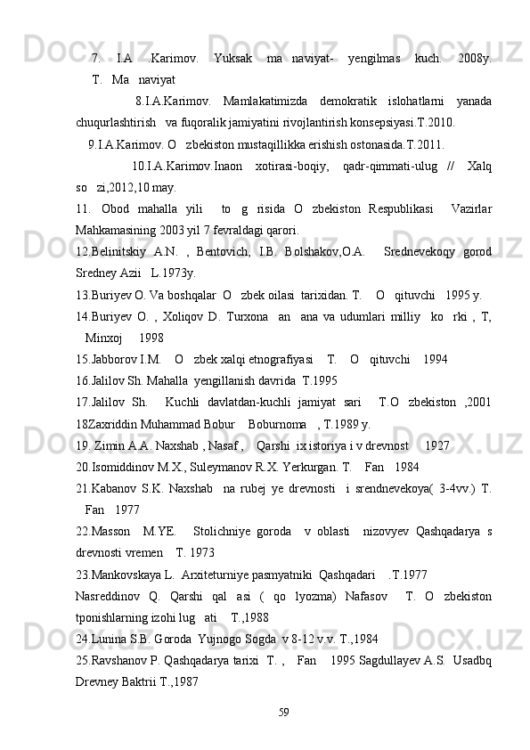 7.   I.A   .Karimov.   Yuksak   ma naviyat-   yengilmas   kuch.   2008y.
T. Ma naviyat	
  
          8.I.A.Karimov.   Mamlakatimizda   demokratik   islohatlarni   yanada
chuqurlashtirish   va fuqoralik jamiyatini rivojlantirish konsepsiyasi.T.2010. 
    9.I.A.Karimov. O zbekiston mustaqillikka erishish ostonasida.T.2011.	

        10.I.A.Karimov.Inaon   xotirasi-boqiy,   qadr-qimmati-ulug //   Xalq	

so zi,2012,10 may.	

11. Obod   mahalla   yili   to g risida   O zbekiston   Respublikasi     Vazirlar
    
Mahkamasining 2003 yil 7 fevraldagi qarori.
12.Belinitskiy   A.N.   ,   Bentovich,   I.B.   Bolshakov,O.A.   Srednevekoqy   gorod	

Sredney Azii L.1973y.	

13.Buriyev O. Va boshqalar  O zbek oilasi  tarixidan. T.  O qituvchi 1995 y.	
   
14.Buriyev   O.   ,   Xoliqov   D.   Turxona     an ana   va   udumlari   milliy     ko rki   ,   T,	
 
Minxoj   1998	
 
15.Jabborov I.M.  O zbek xalqi etnografiyasi  T.  O qituvchi  1994	
     
16.Jalilov Sh. Mahalla  yengillanish davrida  T.1995
17.Jalilov   Sh.   Kuchli   davlatdan-kuchli   jamiyat   sari   T.O zbekiston   ,2001
  
18Zaxriddin Muhammad Bobur  Boburnoma , T.1989 y.	
 
19. Zimin A.A. Naxshab , Nasaf ,  Qarshi  ix istoriya i v drevnost   1927
 
20.Isomiddinov M.X., Suleymanov R.X. Yerkurgan. T.  Fan 1984	
 
21.Kabanov   S.K.   Naxshab     na   rubej   ye   drevnosti     i   srendnevekoya(   3-4vv.)   T.
Fan 1977	
 
22.Masson     M.YE.   Stolichniye   goroda     v   oblasti     nizovyev   Qashqadarya   s	

drevnosti vremen  T. 1973	

23.Mankovskaya L.  Arxiteturniye pasmyatniki  Qashqadari  .T.1977	

Nasreddinov   Q.   Qarshi   qal asi   (   qo lyozma)   Nafasov     T.   O zbekiston	
  
tponishlarning izohi lug ati  T.,1988	
 
24.Lunina S.B. Goroda  Yujnogo Sogda  v 8-12 v.v. T.,1984
25.Ravshanov P. Qashqadarya tarixi  T. ,  Fan  1995 Sagdullayev A.S.  Usadbq	
 
Drevney Baktrii T.,1987
59 