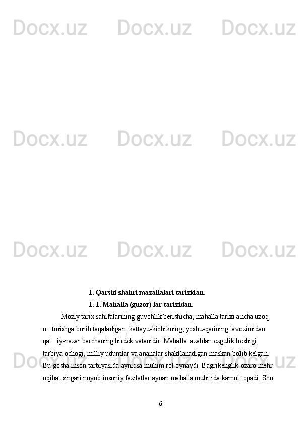                             1 . Qarshi shahri maxalla lari  tarixidan .
                           1 . 1. Mahalla (guzor) lar tarixidan.
Moziy tarix sahifalarining guvohlik berishicha, mahalla tarixi ancha uzoq 
o tmishga borib taqaladigan, kattayu-kichikning, yoshu-qarining lavozimidan 
qat iy-nazar barchaning birdek vatanidir. 	
 Mahalla  azaldan ezgulik beshigi, 
tarbiya ochogi, milliy udumlar va ananalar shakllanadigan maskan bolib kelgan. 	
   
Bu gosha inson tarbiyasida ayniqsa muhim rol oynaydi. Bagrikenglik ozaro mehr-	
    
oqibat singari noyob insoniy fazilatlar aynan mahalla muhitida kamol topadi. Shu 
6 