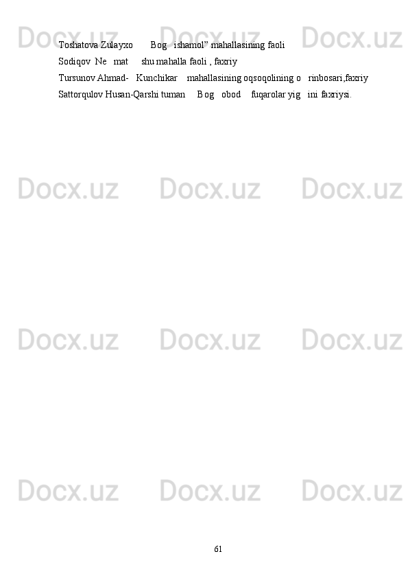 Toshatova Zulayxo  Bog ishamol” mahallasining faoli 
Sodiqov  Ne mat   shu mahalla faoli , faxriy	
 
Tursunov Ahmad- Kunchikar  mahallasining oqsoqolining o rinbosari,faxriy	
  
Sattorqulov Husan-Qarshi tuman   Bog obod  fuqarolar yig ini faxriysi.	
   
61 