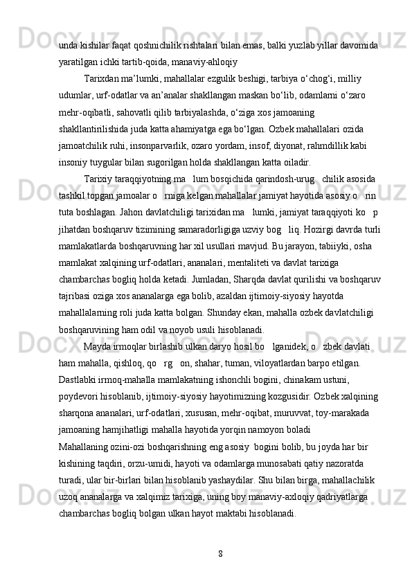 unda kishilar faqat qoshnichilik rishtalari bilan emas, balki yuzlab yillar davomida 
yaratilgan ichki tartib-qoida, manaviy-ahloqiy	

Tarixdan   ma ’ lumki ,  mahallalar   ezgulik   beshigi ,  tarbiya   o ‘ chog ‘ i ,  milliy  
udumlar ,  urf - odatlar   va   an ’ analar   shakllangan   maskan   bo ‘ lib ,  odamlarni   o ‘ zaro  
mehr - oqibatli ,  sahovatli   qilib   tarbiyalashda ,  o ‘ ziga   xos   jamoaning   
shakllantirilishida   juda   katta   ahamiyatga   ega   bo ‘ lgan . Ozbek mahallalari ozida 	
 
jamoatchilik ruhi, insonparvarlik, ozaro yordam, insof, diyonat, rahmdillik kabi 	

insoniy tuygular bilan sugorilgan holda shakllangan katta oiladir. 	
 
Tarixiy taraqqiyotning ma lum bosqichida qarindosh-urug chilik asosida 	
 
tashkil topgan jamoalar o rniga kelgan mahallalar jamiyat hayotida asosiy o rin 	
 
tuta boshlagan. Jahon davlatchiligi tarixidan ma lumki, jamiyat taraqqiyoti ko p 	
 
jihatdan boshqaruv tizimining samaradorligiga uzviy bog liq. 	
 Hozirgi davrda turli
mamlakatlarda boshqaruvning har xil usullari mavjud. Bu jarayon, tabiiyki, osha 	

mamlakat xalqining urf-odatlari, ananalari, mentaliteti va davlat tarixiga 	

chambarchas bogliq holda ketadi. Jumladan, Sharqda davlat qurilishi va boshqaruv	

tajribasi oziga xos ananalarga ega bolib, azaldan ijtimoiy-siyosiy hayotda 	
  
mahallalarning roli juda katta bolgan. Shunday ekan, mahalla ozbek davlatchiligi 	
 
boshqaruvining ham odil va noyob usuli hisoblanadi.
Mayda irmoqlar birlashib ulkan daryo hosil bo lganidek, o zbek davlati 	
 
ham mahalla, qishloq, qo rg on, shahar, tuman, viloyatlardan barpo etilgan. 	
 
Dastlabki irmoq-mahalla mamlakatning ishonchli bogini, chinakam ustuni, 	
 
poydevori hisoblanib, ijtimoiy-siyosiy hayotimizning kozgusidir. Ozbek xalqining 	
 
sharqona ananalari, urf-odatlari, xususan, mehr-oqibat, muruvvat, toy-marakada 	
  
jamoaning hamjihatligi mahalla hayotida yorqin namoyon boladi   	

Mahallaning ozini-ozi boshqarishning eng asosiy  bogini bolib, bu joyda har bir 	
    
kishining taqdiri, orzu-umidi, hayoti va odamlarga munosabati qatiy nazoratda 	

turadi, ular bir-birlari bilan hisoblanib yashaydilar. Shu bilan birga, mahallachilik 
uzoq ananalarga va xalqimiz tarixiga, uning boy manaviy-axloqiy qadriyatlarga 	
 
chambarchas bogliq bolgan ulkan hayot maktabi hisoblanadi.	
 
8 