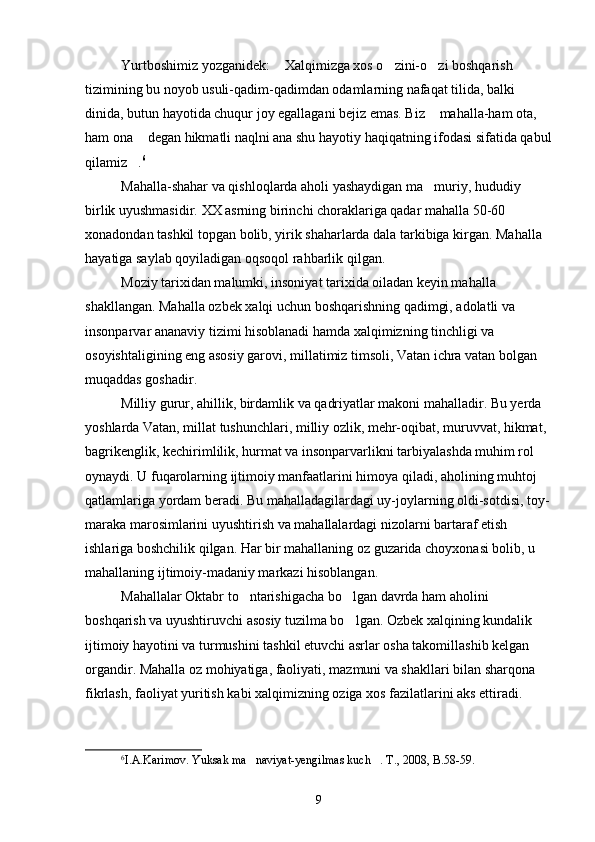 Yurtboshimiz yozganidek:  Xalqimizga xos o zini-o zi boshqarish   
tizimining bu noyob usuli-qadim-qadimdan odamlarning nafaqat tilida, balki 
dinida, butun hayotida chuqur joy egallagani bejiz emas. Biz  mahalla-ham ota, 	

ham ona  degan hikmatli naqlni ana shu hayotiy haqiqatning ifodasi sifatida qabul	

qilamiz .
 6
 
Mahalla-shahar va qishloqlarda aholi yashaydigan ma muriy, hududiy 	

birlik uyushmasidir.  XX asrning birinchi choraklariga qadar mahalla 50-60 
xonadondan tashkil topgan bolib, yirik shaharlarda dala tarkibiga kirgan. Mahalla 	

hayatiga saylab qoyiladigan oqsoqol rahbarlik qilgan.	
 
Moziy tarixidan malumki, insoniyat tarixida oiladan keyin mahalla 	

shakllangan. Mahalla ozbek xalqi uchun boshqarishning qadimgi, adolatli va 	

insonparvar ananaviy tizimi hisoblanadi hamda xalqimizning tinchligi va 	

osoyishtaligining eng asosiy garovi, millatimiz timsoli, Vatan ichra vatan bolgan 	

muqaddas goshadir.	

Milliy gurur, ahillik, birdamlik va qadriyatlar makoni mahalladir. Bu yerda 

yoshlarda Vatan, millat tushunchlari, milliy ozlik, mehr-oqibat, muruvvat, hikmat, 	

bagrikenglik, kechirimlilik, hurmat va insonparvarlikni tarbiyalashda muhim rol 	

oynaydi. U fuqarolarning ijtimoiy manfaatlarini himoya qiladi, aholining muhtoj 	
 
qatlamlariga yordam beradi. Bu mahalladagilardagi uy-joylarning oldi-sotdisi, toy-	
 
maraka marosimlarini uyushtirish va mahallalardagi nizolarni bartaraf etish 	

ishlariga boshchilik qilgan. Har bir mahallaning oz guzarida choyxonasi bolib, u 	
 
mahallaning ijtimoiy-madaniy markazi hisoblangan.
Mahallalar Oktabr to ntarishigacha bo lgan davrda ham aholini 	
 
boshqarish va uyushtiruvchi asosiy tuzilma bo lgan. 	
 Ozbek xalqining kundalik 	
ijtimoiy hayotini va turmushini tashkil etuvchi asrlar osha takomillashib kelgan 
organdir. Mahalla oz mohiyatiga, faoliyati, mazmuni va shakllari bilan sharqona 	

fikrlash, faoliyat yuritish kabi xalqimizning oziga xos fazilatlarini aks ettiradi. 	

6
I.A.Karimov. Yuksak ma naviyat-yengilmas kuch . T., 2008, B.58-59.	
 
9 
