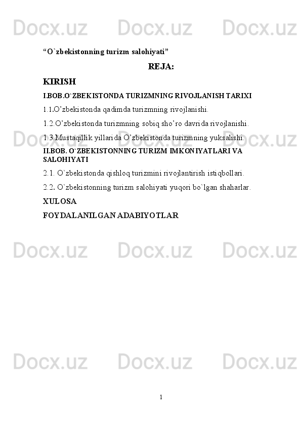 “O`zbekistonning turizm salohiyati”
REJA:
KIRISH
I.BOB.O`ZBEKISTONDA TURIZMNING RIVOJLANISH TARIXI
1.1 . O’zbekistonda qadimda turizmning rivojlanishi.
1.2.O’zbekistonda turizmning sobiq sho’ro davrida rivojlanishi.
1.3.Mustaqillik yillarida O’zbekistonda turizmning yuksalishi. 
II.BOB. O`ZBEKISTONNING TURIZM IMKONIYATLARI VA 
SALOHIYATI
2.1. O`zbekistonda qishloq turizmini rivojlantirish istiqbollari .
2.2 .  O`zbekistonning turizm salohiyati yuqori bo`lgan shaharlar.
XULOSA
FOYDALANILGAN ADABIYOTLAR
1