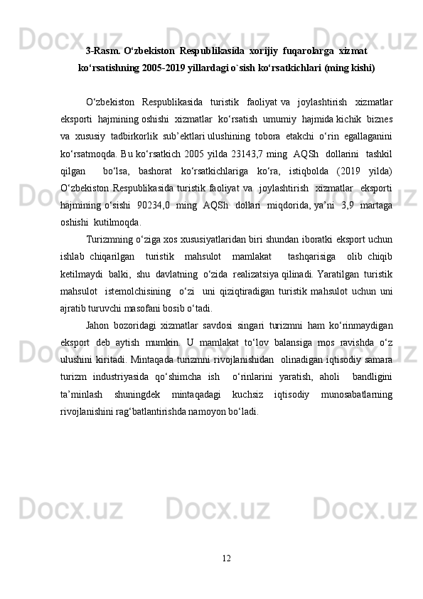3-Rasm.  O‘zbekiston  Respublikasida  xorijiy  fuqarolarga  xizmat
ko‘rsatishning 2005-2019 yillardagi o`sish ko‘rsatkichlari (ming kishi)
O‘zbekiston     Respublikasida     turistik     faoliyat   va     joylashtirish     xizmatlar
eksporti  hajmining oshishi  xizmatlar  ko‘rsatish  umumiy  hajmida kichik  biznes
va  xususiy  tadbirkorlik  sub’ektlari ulushining  tobora  etakchi  o‘rin  egallaganini
ko‘rsatmoqda. Bu ko‘rsatkich 2005 yilda 23143,7 ming   AQSh   dollarini    tashkil
qilgan     bo‘lsa,   bashorat   ko‘rsatkichlariga   ko‘ra,   istiqbolda   (2019   yilda)
O‘zbekiston   Respublikasida   turistik   faoliyat   va     joylashtirish     xizmatlar     eksporti
hajmining o‘sishi    90234,0   ming   AQSh   dollari   miqdorida, ya’ni   3,9   martaga
oshishi  kutilmoqda. 
Turizmning o‘ziga xos xususiyatlaridan biri shundan iboratki eksport uchun
ishlab   chiqarilgan     turistik     mahsulot     mamlakat       tashqarisiga     olib   chiqib
ketilmaydi  balki,  shu  davlatning  o‘zida  realizatsiya qilinadi. Yaratilgan  turistik
mahsulot     istemolchisining     o‘zi     uni   qiziqtiradigan   turistik   mahsulot   uchun   uni
ajratib turuvchi masofani bosib o‘tadi. 
Jahon   bozoridagi   xizmatlar   savdosi   singari   turizmni   ham   ko‘rinmaydigan
eksport   deb   aytish   mumkin.   U   mamlakat   to‘lov   balansiga   mos   ravishda   o‘z
ulushini   kiritadi. Mintaqada   turizmni   rivojlanishidan     olinadigan iqtisodiy  samara
turizm   industriyasida   qo‘shimcha   ish     o‘rinlarini   yaratish,   aholi     bandligini
ta’minlash     shuningdek     mintaqadagi     kuchsiz     iqtisodiy     munosabatlarning
rivojlanishini rag‘batlantirishda namoyon bo‘ladi.
12 