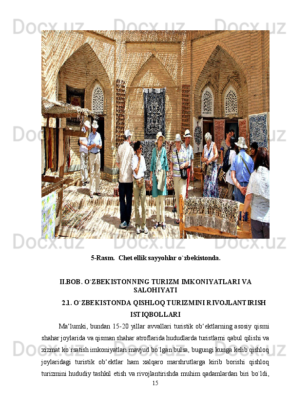                              5-Rasm.  Chet ellik sayyohlar o`zbekistonda.
II.BOB. O`ZBEKISTONNING TURIZM IMKONIYATLARI VA
SALOHIYATI
2.1. O`ZBEKISTONDA QISHLOQ TURIZMINI RIVOJLANTIRISH
ISTIQBOLLAR I
Ma‘lumki, bundan 15-20 yillar  avvallari  turistik  ob‘ektlarning asosiy  qismi
shahar joylarida va qisman shahar atroflarida hududlarda turistlarni qabul qilishi va
xizmat ko`rsatish imkoniyatlari mavjud bo`lgan bulsa, bugungi kunga kelib qishloq
joylaridagi   turistik   ob‘ektlar   ham   xalqaro   marshrutlarga   kirib   borishi   qishloq
turizmini hududiy tashkil etish va rivojlantirishda muhim qadamlardan biri bo`ldi,
15 