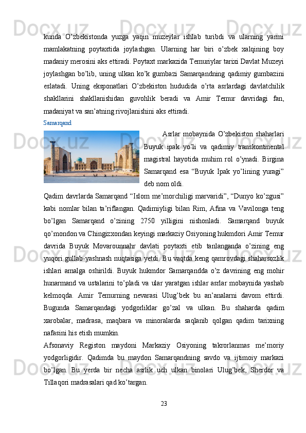 kunda   O’zbekistonda   yuzga   yaqin   muzeylar   ishlab   turibdi   va   ularning   yarmi
mamlakatning   poytaxtida   joylashgan.   Ularning   har   biri   o’zbek   xalqining   boy
madaniy merosini aks ettiradi. Poytaxt markazida Temuriylar tarixi Davlat Muzeyi
joylashgan   bo’lib,   uning  ulkan   ko’k   gumbazi   Samarqandning   qadimiy  gumbazini
eslatadi.   Uning   eksponatlari   O’zbekiston   hududida   o’rta   asrlardagi   davlatchilik
shakllarini   shakllanishidan   guvohlik   beradi   va   Amir   Temur   davridagi   fan,
madaniyat va san’atning rivojlanishini aks ettiradi.
Samarqand
Asrlar   mobaynida   O’zbekiston   shaharlari
Buyuk   ipak   yo’li   va   qadimiy   transkontinental
magistral   hayotida   muhim   rol   o’ynadi.   Birgina
Samarqand   esa   “Buyuk   Ipak   yo’lining   yuragi”
deb nom oldi.
Qadim davrlarda Samarqand “Islom me’morchiligi marvaridi”, “Dunyo ko’zgusi”
kabi   nomlar   bilan   ta’riflangan.   Qadimiyligi   bilan   Rim,   Afina   va   Vavilonga   teng
bo’lgan   Samarqand   o’zining   2750   yilligini   nishonladi.   Samarqand   buyuk
qo’mondon va Chingizxondan keyingi markaziy Osiyoning hukmdori Amir Temur
davrida   Buyuk   Movarounnahr   davlati   poytaxti   etib   tanlanganda   o’zining   eng
yuqori gullab-yashnash nuqtasiga yetdi. Bu vaqtda keng qamrovdagi shaharsozlik
ishlari   amalga   oshirildi.   Buyuk   hukmdor   Samarqandda   o’z   davrining   eng   mohir
hunarmand  va ustalarini  to’pladi  va  ular  yaratgan ishlar  asrlar  mobaynida yashab
kelmoqda.   Amir   Temurning   nevarasi   Ulug’bek   bu   an’analarni   davom   ettirdi.
Bugunda   Samarqandagi   yodgorliklar   go’zal   va   ulkan.   Bu   shaharda   qadim
xarobalar,   madrasa,   maqbara   va   minoralarda   saqlanib   qolgan   qadim   tarixning
nafasini his etish mumkin.
Afsonaviy   Registon   maydoni   Markaziy   Osiyoning   takrorlanmas   me’moriy
yodgorligidir.   Qadimda   bu   maydon   Samarqandning   savdo   va   ijtimoiy   markazi
bo’lgan.   Bu   yerda   bir   necha   asrlik   uch   ulkan   binolari   Ulug’bek,   Sherdor   va
Tillaqori madrasalari qad ko’targan.
23 