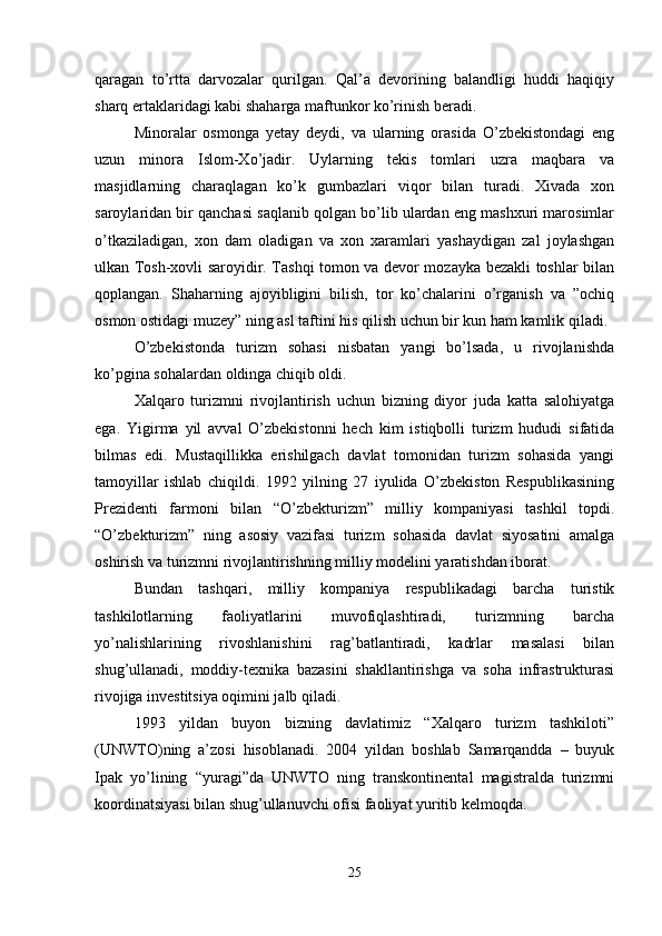 qaragan   to’rtta   darvozalar   qurilgan.   Qal’a   devorining   balandligi   huddi   haqiqiy
sharq ertaklaridagi kabi shaharga maftunkor ko’rinish beradi.
Minoralar   osmonga   yetay   deydi,   va   ularning   orasida   O’zbekistondagi   eng
uzun   minora   Islom-Xo’jadir.   Uylarning   tekis   tomlari   uzra   maqbara   va
masjidlarning   charaqlagan   ko’k   gumbazlari   viqor   bilan   turadi.   Xivada   xon
saroylaridan bir qanchasi saqlanib qolgan bo’lib ulardan eng mashxuri marosimlar
o’tkaziladigan,   xon   dam   oladigan   va   xon   xaramlari   yashaydigan   zal   joylashgan
ulkan Tosh-xovli saroyidir. Tashqi tomon va devor mozayka bezakli toshlar bilan
qoplangan.   Shaharning   ajoyibligini   bilish,   tor   ko’chalarini   o’rganish   va   ”ochiq
osmon ostidagi muzey” ning asl taftini his qilish uchun bir kun ham kamlik qiladi.
O’zbekistonda   turizm   sohasi   nisbatan   yangi   bo’lsada,   u   rivojlanishda
ko’pgina sohalardan oldinga chiqib oldi.
Xalqaro   turizmni   rivojlantirish   uchun   bizning   diyor   juda   katta   salohiyatga
ega.   Yigirma   yil   avval   O’zbekistonni   hech   kim   istiqbolli   turizm   hududi   sifatida
bilmas   edi.   Mustaqillikka   erishilgach   davlat   tomonidan   turizm   sohasida   yangi
tamoyillar   ishlab   chiqildi.   1992   yilning   27   iyulida   O’zbekiston   Respublikasining
Prezidenti   farmoni   bilan   “O’zbekturizm”   milliy   kompaniyasi   tashkil   topdi.
“O’zbekturizm”   ning   asosiy   vazifasi   turizm   sohasida   davlat   siyosatini   amalga
oshirish va turizmni rivojlantirishning milliy modelini yaratishdan iborat.
Bundan   tashqari,   milliy   kompaniya   respublikadagi   barcha   turistik
tashkilotlarning   faoliyatlarini   muvofiqlashtiradi,   turizmning   barcha
yo’nalishlarining   rivoshlanishini   rag’batlantiradi,   kadrlar   masalasi   bilan
shug’ullanadi,   moddiy-texnika   bazasini   shakllantirishga   va   soha   infrastrukturasi
rivojiga investitsiya oqimini jalb qiladi.
1993   yildan   buyon   bizning   davlatimiz   “Xalqaro   turizm   tashkiloti”
(UNWTO)ning   a’zosi   hisoblanadi.   2004   yildan   boshlab   Samarqandda   –   buyuk
Ipak   yo’lining   “yuragi”da   UNWTO   ning   transkontinental   magistralda   turizmni
koordinatsiyasi bilan shug’ullanuvchi ofisi faoliyat yuritib kelmoqda.
25 