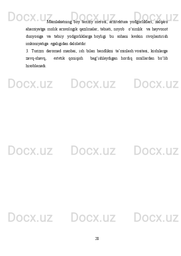 Mamlakatning   boy   tarixiy   merosi,   arxitektura   yodgorliklari,   xalqaro
ahamiyatga   molik   arxeologik   qazilmalar,   tabiati,   noyob     o‘simlik     va   hayvonot
dunyosiga     va     tabiiy     yodgorliklarga   boyligi     bu     sohani     keskin     rivojlantirish
imkoniyatiga  egaligidan dalolatdir.
3.  Turizm  daromad  manbai,  ish  bilan  bandlikni  ta’minlash vositasi,  kishilarga
zavq-shavq,     estetik   qoniqish     bag‘ishlaydigan   hordiq   omillardan   bo‘lib
hisoblanadi.
28