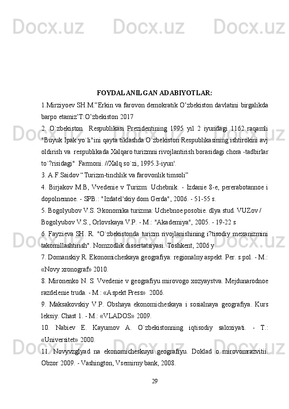 FOYDALANILGAN ADABIYOTLAR:
1.Mirziyoev SH.M.”Erkin va farovon demokratik O’zbekiston davlatini birgalikda
barpo etamiz’T:O’zbekiston 2017 
2.   O`zbekiston     Respublikasi   Prezidentining   1995   yil   2   iyundagi   1162   raqamli
"Buyuk Ipak yo`li"ini qayta tiklashda O`zbekiston Respublikasining ishtirokini avj
oldirish va  respublikada Xalqaro turizmni rivojlantirish borasidagi chora -tadbirlar
to`?risidagi"  Farmoni. //Xalq so`zi, 1995.3-iyun'.
3. A.F.Saidov “Turizm-tinchlik va farovonlik timsoli”
4.   Birjakov   M.B,   Vvedenie   v   Turizm:   Uchebnik.   -   Izdanie   8-e,   pererabotannoe   i
dopolnennoe. - SPB.: "Izdatel'skiy dom Gerda", 2006. - 51-55 s.
5. Bogolyubov V.S.  Э konomika turizma: Uchebnoe posobie. dlya stud. VUZov / 
Bogolyubov V.S., Orlovskaya V.P. - M.: "Akademiya", 2005. - 19-22 s
6. Fayzieva SH. R. "O`zbekistonda  turizm rivojlanishining i?tisodiy mexanizmini
takomillashtirish". Nomzodlik dissertatsiyasi. Toshkent, 2006 y
7. Domanskiy R. Ekonomicheskaya geografiya: regionalny aspekt. Per. s pol. - M.:
«Novy xronograf» 2010.
8. Mironenko N. S. Vvedenie v geografiyu mirovogo xozyaystva. Mejdunarodnoe
razdelenie truda. - M.: «Aspekt Press»  2006.
9.   Maksakovskiy   V.P.   Obshaya   ekonomicheskaya   i   sosialnaya   geografiya.   Kurs
leksiy. Chast 1. - M.: «VLADOS» 2009.
10.   Nabiev   E.   Kayumov   A.   O`zbekistonning   iqtisodiy   saloxiyati.   -   T.:
«Universitet» 2000.
11.   Novyvzglyad   na   ekonomicheskuyu   geografiyu.   Doklad   o   mirovomrazvitii.
Obzor 2009. - Vashington, Vsemirny bank, 2008.
29