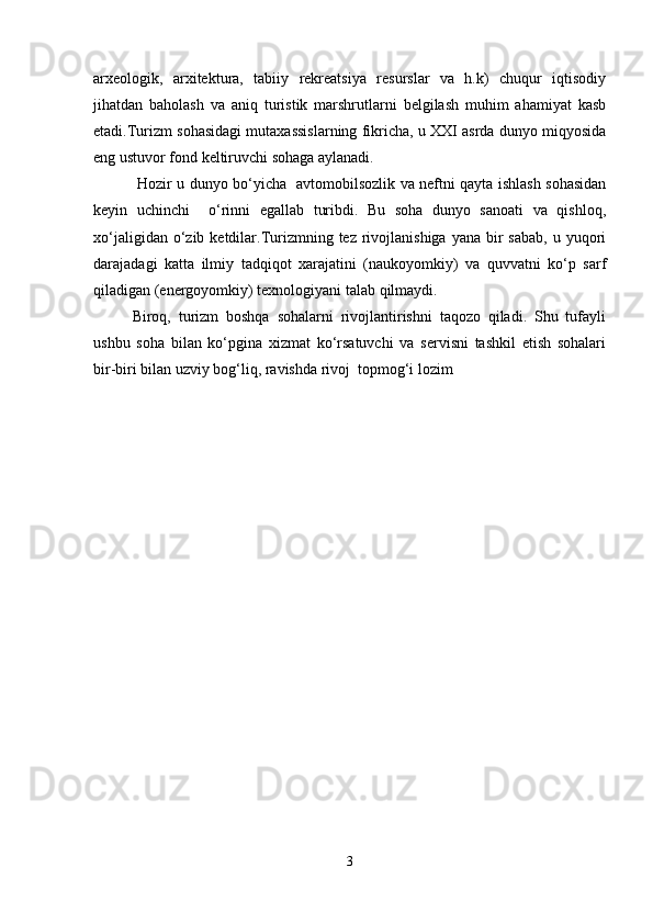 arxeologik,   arxitektura,   tabiiy   rekreatsiya   resurslar   va   h.k)   chuqur   iqtisodiy
jihatdan   baholash   va   aniq   turistik   marshrutlarni   belgilash   muhim   ahamiyat   kasb
etadi.Turizm sohasidagi mutaxassislarning fikricha, u XXI asrda dunyo miqyosida
eng ustuvor fond keltiruvchi sohaga aylanadi.
  Hozir u dunyo bo‘yicha   avtomobilsozlik va neftni qayta ishlash sohasidan
keyin   uchinchi     o‘rinni   egallab   turibdi.   Bu   soha   dunyo   sanoati   va   qishloq,
xo‘jaligidan  o‘zib  ketdilar.Turizmning tez  rivojlanishiga  yana  bir  sabab,   u yuqori
darajadagi   katta   ilmiy   tadqiqot   xarajatini   (naukoyomkiy)   va   quvvatni   ko‘p   sarf
qiladigan (energoyomkiy) texnologiyani talab qilmaydi. 
Biroq,   turizm   boshqa   sohalarni   rivojlantirishni   taqozo   qiladi.   Shu   tufayli
ushbu   soha   bilan   ko‘pgina   xizmat   ko‘rsatuvchi   va   servisni   tashkil   etish   sohalari
bir-biri bilan uzviy bog‘liq, ravishda rivoj  topmog‘i lozim
3 