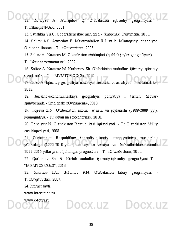 12.   Ro`ziyev   A.   Abirqulov   Q.   O`zbekiston   iqtisodiy   geografiyasi.   -
T.:«Sharq»NMAK, 2001.
13. Saushkin Yu.G. Geograficheskoe mshlenie. - Smolensk: Oykumena, 2011.
14.   Soliev   А.S,   Axmedov   E.   Maxamadaliev   R.I.   va   b.   Mintaqaviy   iqtisodiyot.
O`quv qo`llanma. - T.: «Universitet», 2003.
15. Soliev A., Nazarov M. O`zbekiston qishloqlari (qishlok joylar geografiyasi). —
T.: “Фан ва технология”, 2009.
16. Soliev А. Nazarov M. Kurbonov Sh. O`zbekiston xududlari ijtimoiy-iqtisodiy
rivojlanishi. - T.: «МУМТОЗ СОъЗ», 2010.
17 Soliev A. Iqtisodiy geografiya: nazariya, metodika va amaliyot.- T.:«Kamalak»,
2013.
18.   Sosialno-ekonomicheskaya   geografiya:   ponyatiya   i   termin.   Slovar-
spravochnik. - Smolensk: «Oykumena», 2013.
19.   Tojieva   Z.N.   O`zbekiston   axolisi:   o`sishi   va   joylanishi   (1989-2009   yy.).
Monografiya. - T.: «Фан ва технология», 2010.
20.   To`xliyev   N.   O`zbekiston   Respublikasi   iqtisodiyoti.   -   T.:   O`zbekiston   Milliy
ensiklopediyasi, 2008.
21.   O`zbekiston   Respublikasi   iqtisodiy-ijtimoiy   taraqqiyotining   mustaqillik
yillaridagi   (1990-2010-yillar)   asosiy   tendensiya   va   ko`rsatkichlari   xamda
2011-2015-yillarga mo`ljallangan prognozlari. - T.: «O`zbekiston», 2011.
22.   Qurbonov   Sh.   B.   Kichik   xududlar   ijtimoiy-iqtisodiy   geografiyasi.-T   .:
“МУМТОЗ СОъЗ”, 2013. 
23.   Xasanov   I.A.,   Gulomov   P.N.   O`zbekiston   tabiiy   geografiyasi.   -
T.:«O`qituvchi», 2007.
24.Internet sayti.
www.interunion.ru 
www.e-tours.ru
30