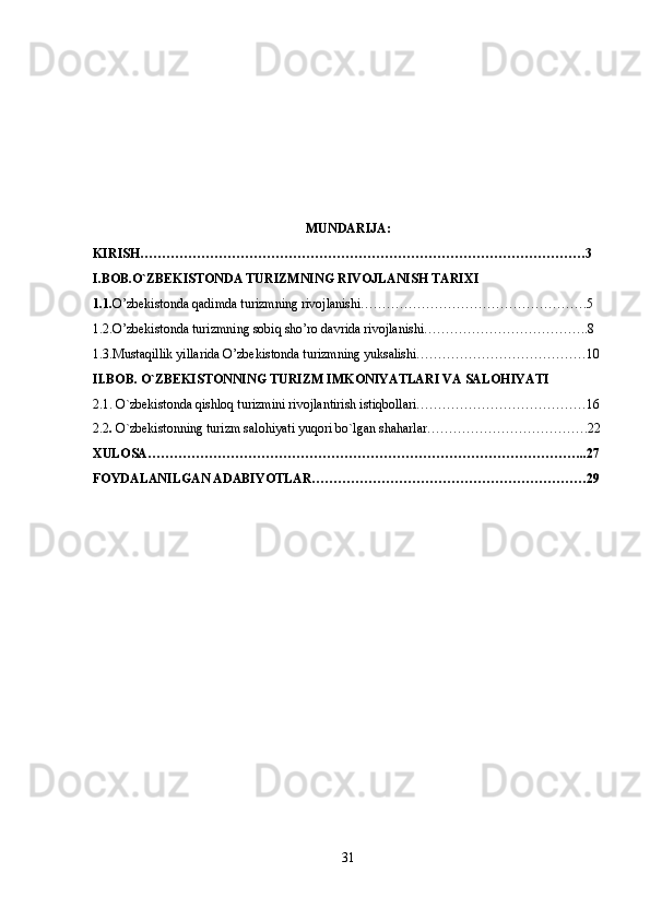 MUNDARIJA:
KIRISH…………………………………………………………………………………………3
I.BOB.O`ZBEKISTONDA TURIZMNING RIVOJLANISH TARIXI
1.1. O’zbekistonda qadimda turizmning rivojlanishi…………………………………………….5
1.2.O’zbekistonda turizmning sobiq sho’ro davrida rivojlanishi………………………………..8
1.3.Mustaqillik yillarida O’zbekistonda turizmning yuksalishi…………………………………10 
II.BOB. O`ZBEKISTONNING TURIZM IMKONIYATLARI VA SALOHIYATI
2.1. O`zbekistonda qishloq turizmini rivojlantirish istiqbollari…………………………………16
2.2 .  O`zbekistonning turizm salohiyati yuqori bo`lgan shaharlar……………………………….22
XULOSA………………………………………………………………………………………..27
FOYDALANILGAN ADABIYOTLAR………………………………………………………29
31 