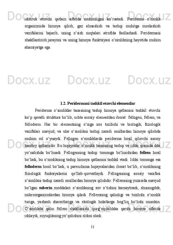 ishtirok   etuvchi   qatlam   sifatida   muhimligini   ko‘rsatadi.   Periderma   o‘simlik
organizmida   himoya   qilish,   gaz   almashish   va   tashqi   muhitga   moslashish
vazifalarini   bajarib,   uning   o‘sish   nuqtalari   atrofida   faollashadi.   Peridermani
shakllantirish jarayoni  va uning himoya funktsiyasi  o‘simlikning hayotida muhim
ahamiyatga ega.
1.2. Peridermani tashkil etuvchi elementlar
Periderma   o‘simliklar   tanasining   tashqi   himoya   qatlamini   tashkil   etuvchi
ko‘p qavatli  struktura bo‘lib, uchta asosiy  elementdan iborat:  fellogen,  fellem, va
felloderm.   Har   bir   elementning   o‘ziga   xos   tuzilishi   va   biologik,   fiziologik
vazifalari   mavjud,   va   ular   o‘simlikni   tashqi   zararli   omillardan   himoya   qilishda
muhim   rol   o‘ynaydi.   Fellogen   o‘simliklarda   periderma   hosil   qiluvchi   asosiy
kambiy qatlamidir. Bu hujayralar o‘simlik tanasining tashqi va ichki qismida ikki
yo‘nalishda   bo‘linadi.   Fellogenning   tashqi   tomonga   bo‘linishidan   fellem   hosil
bo‘ladi, bu o‘simlikning tashqi  himoya qatlamini tashkil  etadi. Ichki tomonga esa
felloderm   hosil   bo‘ladi,   u   parenchima   hujayralaridan   iborat   bo‘lib,   o‘simlikning
fiziologik   funksiyalarini   qo‘llab-quvvatlaydi.   Fellogenning   asosiy   vazifasi
o‘simlikni tashqi zararli omillardan himoya qilishdir. Fellemning yuzasida mavjud
bo‘lgan   suberin   moddalari   o‘simlikning   suv   o‘tishini   kamaytiradi,   shuningdek,
mikroorganizmlardan   himoya   qiladi.   Fellemning   qalinligi   va   tuzilishi   o‘simlik
turiga,   yashash   sharoitlariga   va   ekologik   holatlarga   bog‘liq   bo‘lishi   mumkin.
O‘simlikda   qalin   fellem   shakllanishi   qurg‘oqchilikka   qarshi   himoya   sifatida
ishlaydi, suyuqlikning yo‘qolishini oldini oladi.
11 