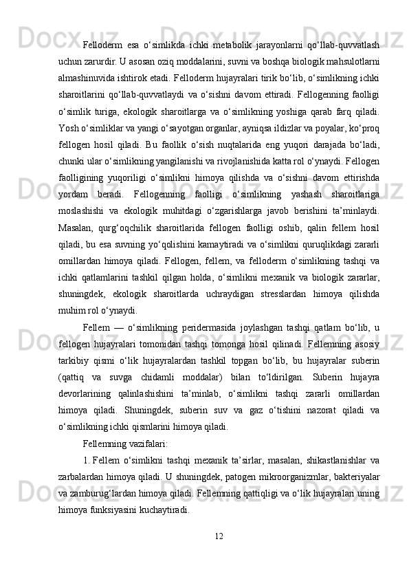 Felloderm   esa   o‘simlikda   ichki   metabolik   jarayonlarni   qo‘llab-quvvatlash
uchun zarurdir. U asosan oziq moddalarini, suvni va boshqa biologik mahsulotlarni
almashinuvida ishtirok etadi. Felloderm hujayralari tirik bo‘lib, o‘simlikning ichki
sharoitlarini   qo‘llab-quvvatlaydi   va   o‘sishni   davom   ettiradi.   Fellogenning   faolligi
o‘simlik   turiga,   ekologik   sharoitlarga   va   o‘simlikning   yoshiga   qarab   farq   qiladi.
Yosh o‘simliklar va yangi o‘sayotgan organlar, ayniqsa ildizlar va poyalar, ko‘proq
fellogen   hosil   qiladi.   Bu   faollik   o‘sish   nuqtalarida   eng   yuqori   darajada   bo‘ladi,
chunki ular o‘simlikning yangilanishi va rivojlanishida katta rol o‘ynaydi. Fellogen
faolligining   yuqoriligi   o‘simlikni   himoya   qilishda   va   o‘sishni   davom   ettirishda
yordam   beradi.   Fellogenning   faolligi   o‘simlikning   yashash   sharoitlariga
moslashishi   va   ekologik   muhitdagi   o‘zgarishlarga   javob   berishini   ta’minlaydi.
Masalan,   qurg‘oqchilik   sharoitlarida   fellogen   faolligi   oshib,   qalin   fellem   hosil
qiladi, bu esa suvning yo‘qolishini  kamaytiradi  va o‘simlikni  quruqlikdagi zararli
omillardan   himoya   qiladi.   Fellogen,   fellem,   va   felloderm   o‘simlikning   tashqi   va
ichki   qatlamlarini   tashkil   qilgan   holda,   o‘simlikni   mexanik   va   biologik   zararlar,
shuningdek,   ekologik   sharoitlarda   uchraydigan   stresslardan   himoya   qilishda
muhim rol o‘ynaydi.
Fellem   —   o‘simlikning   peridermasida   joylashgan   tashqi   qatlam   bo‘lib,   u
fellogen   hujayralari   tomonidan   tashqi   tomonga   hosil   qilinadi.   Fellemning   asosiy
tarkibiy   qismi   o‘lik   hujayralardan   tashkil   topgan   bo‘lib,   bu   hujayralar   suberin
(qattiq   va   suvga   chidamli   moddalar)   bilan   to‘ldirilgan.   Suberin   hujayra
devorlarining   qalinlashishini   ta’minlab,   o‘simlikni   tashqi   zararli   omillardan
himoya   qiladi.   Shuningdek,   suberin   suv   va   gaz   o‘tishini   nazorat   qiladi   va
o‘simlikning ichki qismlarini himoya qiladi.
Fellemning vazifalari:
1. Fellem   o‘simlikni   tashqi   mexanik   ta’sirlar,   masalan,   shikastlanishlar   va
zarbalardan himoya qiladi. U shuningdek, patogen mikroorganizmlar, bakteriyalar
va zamburug‘lardan himoya qiladi. Fellemning qattiqligi va o‘lik hujayralari uning
himoya funksiyasini kuchaytiradi.
12 