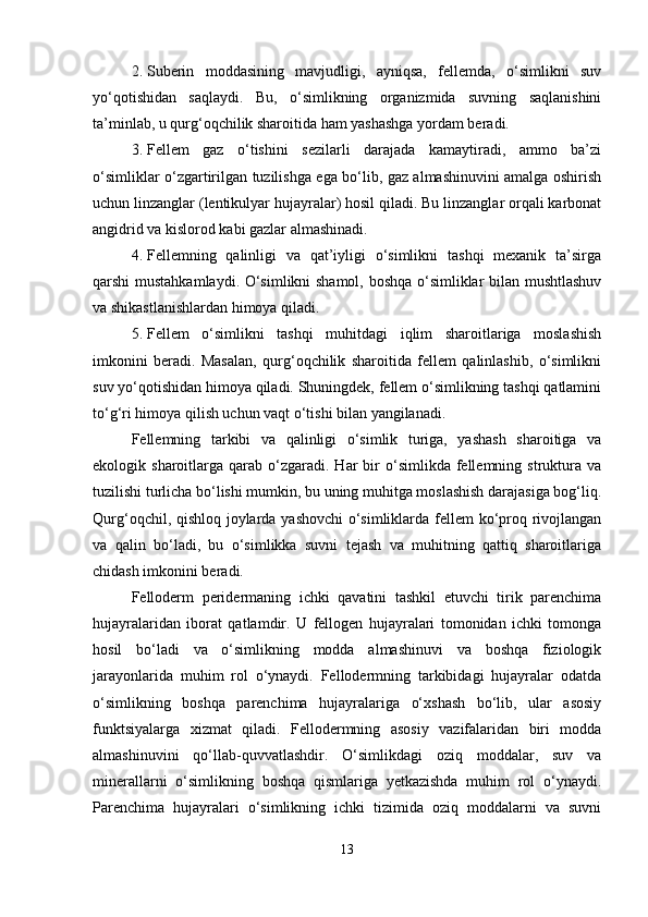 2. Suberin   moddasining   mavjudligi,   ayniqsa,   fellemda,   o‘simlikni   suv
yo‘qotishidan   saqlaydi.   Bu,   o‘simlikning   organizmida   suvning   saqlanishini
ta’minlab, u qurg‘oqchilik sharoitida ham yashashga yordam beradi.
3. Fellem   gaz   o‘tishini   sezilarli   darajada   kamaytiradi,   ammo   ba’zi
o‘simliklar o‘zgartirilgan tuzilishga ega bo‘lib, gaz almashinuvini amalga oshirish
uchun linzanglar (lentikulyar hujayralar) hosil qiladi. Bu linzanglar orqali karbonat
angidrid va kislorod kabi gazlar almashinadi.
4. Fellemning   qalinligi   va   qat’iyligi   o‘simlikni   tashqi   mexanik   ta’sirga
qarshi mustahkamlaydi. O‘simlikni shamol, boshqa o‘simliklar bilan mushtlashuv
va shikastlanishlardan himoya qiladi.
5. Fellem   o‘simlikni   tashqi   muhitdagi   iqlim   sharoitlariga   moslashish
imkonini   beradi.   Masalan,   qurg‘oqchilik   sharoitida   fellem   qalinlashib,   o‘simlikni
suv yo‘qotishidan himoya qiladi. Shuningdek, fellem o‘simlikning tashqi qatlamini
to‘g‘ri himoya qilish uchun vaqt o‘tishi bilan yangilanadi.
Fellemning   tarkibi   va   qalinligi   o‘simlik   turiga,   yashash   sharoitiga   va
ekologik  sharoitlarga  qarab   o‘zgaradi.  Har  bir   o‘simlikda  fellemning  struktura  va
tuzilishi turlicha bo‘lishi mumkin, bu uning muhitga moslashish darajasiga bog‘liq.
Qurg‘oqchil, qishloq joylarda yashovchi o‘simliklarda fellem ko‘proq rivojlangan
va   qalin   bo‘ladi,   bu   o‘simlikka   suvni   tejash   va   muhitning   qattiq   sharoitlariga
chidash imkonini beradi.
Felloderm   peridermaning   ichki   qavatini   tashkil   etuvchi   tirik   parenchima
hujayralaridan   iborat   qatlamdir.   U   fellogen   hujayralari   tomonidan   ichki   tomonga
hosil   bo‘ladi   va   o‘simlikning   modda   almashinuvi   va   boshqa   fiziologik
jarayonlarida   muhim   rol   o‘ynaydi.   Fellodermning   tarkibidagi   hujayralar   odatda
o‘simlikning   boshqa   parenchima   hujayralariga   o‘xshash   bo‘lib,   ular   asosiy
funktsiyalarga   xizmat   qiladi.   Fellodermning   asosiy   vazifalaridan   biri   modda
almashinuvini   qo‘llab-quvvatlashdir.   O‘simlikdagi   oziq   moddalar,   suv   va
minerallarni   o‘simlikning   boshqa   qismlariga   yetkazishda   muhim   rol   o‘ynaydi.
Parenchima   hujayralari   o‘simlikning   ichki   tizimida   oziq   moddalarni   va   suvni
13 