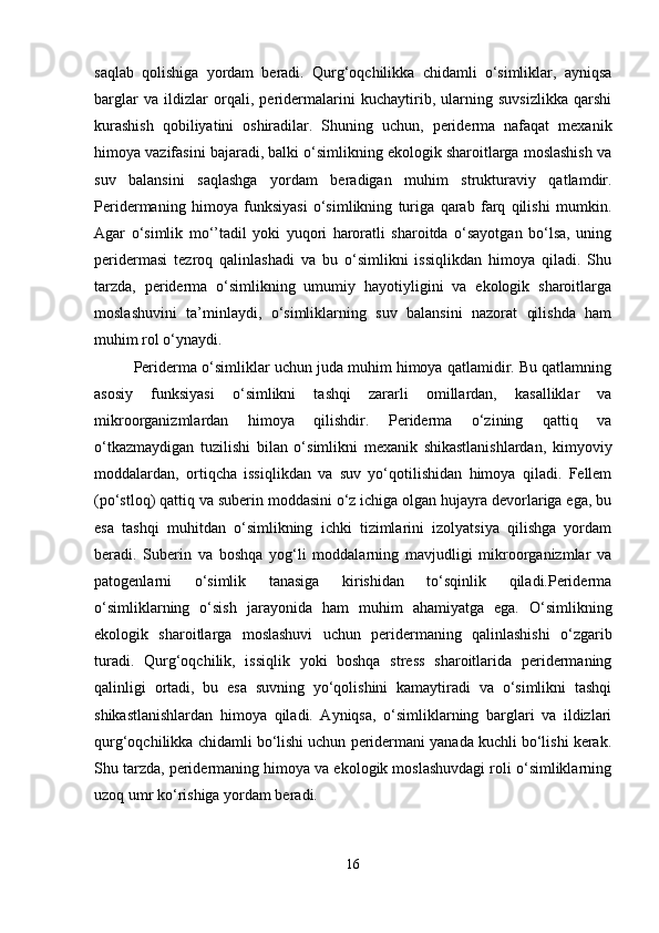 saqlab   qolishiga   yordam   beradi.   Qurg‘oqchilikka   chidamli   o‘simliklar,   ayniqsa
barglar   va   ildizlar   orqali,   peridermalarini   kuchaytirib,   ularning   suvsizlikka   qarshi
kurashish   qobiliyatini   oshiradilar.   Shuning   uchun,   periderma   nafaqat   mexanik
himoya vazifasini bajaradi, balki o‘simlikning ekologik sharoitlarga moslashish va
suv   balansini   saqlashga   yordam   beradigan   muhim   strukturaviy   qatlamdir.
Peridermaning   himoya   funksiyasi   o‘simlikning   turiga   qarab   farq   qilishi   mumkin.
Agar   o‘simlik   mo‘’tadil   yoki   yuqori   haroratli   sharoitda   o‘sayotgan   bo‘lsa,   uning
peridermasi   tezroq   qalinlashadi   va   bu   o‘simlikni   issiqlikdan   himoya   qiladi.   Shu
tarzda,   periderma   o‘simlikning   umumiy   hayotiyligini   va   ekologik   sharoitlarga
moslashuvini   ta’minlaydi,   o‘simliklarning   suv   balansini   nazorat   qilishda   ham
muhim rol o‘ynaydi.
Periderma o‘simliklar uchun juda muhim himoya qatlamidir. Bu qatlamning
asosiy   funksiyasi   o‘simlikni   tashqi   zararli   omillardan,   kasalliklar   va
mikroorganizmlardan   himoya   qilishdir.   Periderma   o‘zining   qattiq   va
o‘tkazmaydigan   tuzilishi   bilan   o‘simlikni   mexanik   shikastlanishlardan,   kimyoviy
moddalardan,   ortiqcha   issiqlikdan   va   suv   yo‘qotilishidan   himoya   qiladi.   Fellem
(po‘stloq) qattiq va suberin moddasini o‘z ichiga olgan hujayra devorlariga ega, bu
esa   tashqi   muhitdan   o‘simlikning   ichki   tizimlarini   izolyatsiya   qilishga   yordam
beradi.   Suberin   va   boshqa   yog‘li   moddalarning   mavjudligi   mikroorganizmlar   va
patogenlarni   o‘simlik   tanasiga   kirishidan   to‘sqinlik   qiladi.Periderma
o‘simliklarning   o‘sish   jarayonida   ham   muhim   ahamiyatga   ega.   O‘simlikning
ekologik   sharoitlarga   moslashuvi   uchun   peridermaning   qalinlashishi   o‘zgarib
turadi.   Qurg‘oqchilik,   issiqlik   yoki   boshqa   stress   sharoitlarida   peridermaning
qalinligi   ortadi,   bu   esa   suvning   yo‘qolishini   kamaytiradi   va   o‘simlikni   tashqi
shikastlanishlardan   himoya   qiladi.   Ayniqsa,   o‘simliklarning   barglari   va   ildizlari
qurg‘oqchilikka chidamli bo‘lishi uchun peridermani yanada kuchli bo‘lishi kerak.
Shu tarzda, peridermaning himoya va ekologik moslashuvdagi roli o‘simliklarning
uzoq umr ko‘rishiga yordam beradi.
16 