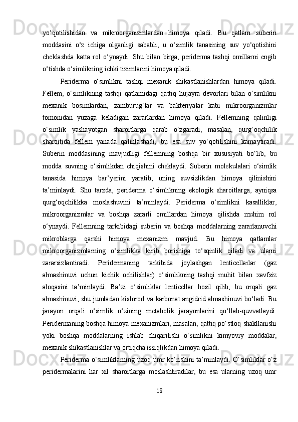 yo‘qotilishidan   va   mikroorganizmlardan   himoya   qiladi.   Bu   qatlam   suberin
moddasini   o‘z   ichiga   olganligi   sababli,   u   o‘simlik   tanasining   suv   yo‘qotishini
cheklashda   katta   rol   o‘ynaydi.   Shu   bilan   birga,   periderma   tashqi   omillarni   engib
o‘tishda o‘simlikning ichki tizimlarini himoya qiladi.
Periderma   o‘simlikni   tashqi   mexanik   shikastlanishlardan   himoya   qiladi.
Fellem,   o‘simlikning   tashqi   qatlamidagi   qattiq   hujayra   devorlari   bilan   o‘simlikni
mexanik   bosimlardan,   zamburug‘lar   va   bakteriyalar   kabi   mikroorganizmlar
tomonidan   yuzaga   keladigan   zararlardan   himoya   qiladi.   Fellemning   qalinligi
o‘simlik   yashayotgan   sharoitlarga   qarab   o‘zgaradi,   masalan,   qurg‘oqchilik
sharoitida   fellem   yanada   qalinlashadi,   bu   esa   suv   yo‘qotilishini   kamaytiradi.
Suberin   moddasining   mavjudligi   fellemning   boshqa   bir   xususiyati   bo‘lib,   bu
modda   suvning   o‘simlikdan   chiqishini   cheklaydi.   Suberin   molekulalari   o‘simlik
tanasida   himoya   bar’yerini   yaratib,   uning   suvsizlikdan   himoya   qilinishini
ta’minlaydi.   Shu   tarzda,   periderma   o‘simlikning   ekologik   sharoitlarga,   ayniqsa
qurg‘oqchilikka   moslashuvini   ta’minlaydi.   Periderma   o‘simlikni   kasalliklar,
mikroorganizmlar   va   boshqa   zararli   omillardan   himoya   qilishda   muhim   rol
o‘ynaydi.   Fellemning   tarkibidagi   suberin   va   boshqa   moddalarning   zararlanuvchi
mikroblarga   qarshi   himoya   mexanizmi   mavjud.   Bu   himoya   qatlamlar
mikroorganizmlarning   o‘simlikka   kirib   borishiga   to‘sqinlik   qiladi   va   ularni
zararsizlantiradi.   Peridermaning   tarkibida   joylashgan   lenticellarlar   (gaz
almashinuvi   uchun   kichik   ochilishlar)   o‘simlikning   tashqi   muhit   bilan   xavfsiz
aloqasini   ta’minlaydi.   Ba’zi   o‘simliklar   lenticellar   hosil   qilib,   bu   orqali   gaz
almashinuvi, shu jumladan kislorod va karbonat angidrid almashinuvi bo‘ladi. Bu
jarayon   orqali   o‘simlik   o‘zining   metabolik   jarayonlarini   qo‘llab-quvvatlaydi.
Peridermaning boshqa himoya mexanizmlari, masalan, qattiq po‘stloq shakllanishi
yoki   boshqa   moddalarning   ishlab   chiqarilishi   o‘simlikni   kimyoviy   moddalar,
mexanik shikastlanishlar va ortiqcha issiqlikdan himoya qiladi.
Periderma o‘simliklarning uzoq umr  ko‘rishini  ta’minlaydi. O‘simliklar o‘z
peridermalarini   har   xil   sharoitlarga   moslashtiradilar,   bu   esa   ularning   uzoq   umr
18 