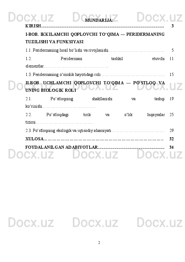 MUNDARIJA:
KIRISH................................................................................................................. 3
I-BOB.   IKKILAMCHI   QOPLOVCHI  TO‘QIMA   —  PERIDERMANING
TUZILISHI VA FUNKSIYASI
1.1.   Peridermaning hosil bo‘lishi va rivojlanishi………………………………... 5
1.2.   Peridermani   tashkil   etuvchi
elementlar……………………………………… 11
1.3.   Peridermaning o‘simlik hayotidagi roli ……………………………………... 15
II-BOB.   UCHLAMCHI   QOPLOVCHI   TO‘QIMA   —   PO‘STLOQ   VA
UNING BIOLOGIK ROLI
2.1.   Po‘stloqning   shakllanishi   va   tashqi
ko‘rinishi ………………………………. 19
2.2.   Po‘stloqdagi   tirik   va   o‘lik   hujayralar
tizimi …………………………………. 25
2.3.   Po‘stloqning ekologik va iqtisodiy ahamiyati………………………………. 29
XULOSA……………………………………………………………………….. 32
FOYDALANILGAN ADABIYOTLAR............................................................. 34
2 