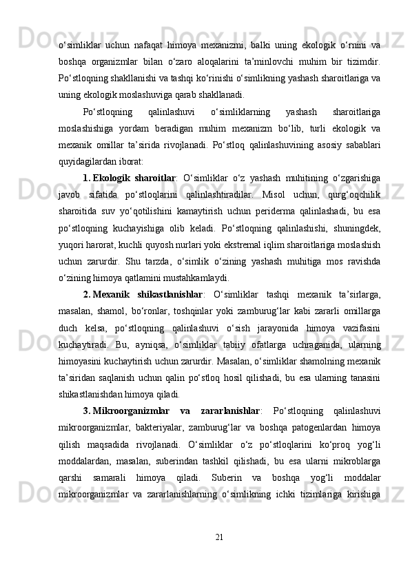 o‘simliklar   uchun   nafaqat   himoya   mexanizmi,   balki   uning   ekologik   o‘rnini   va
boshqa   organizmlar   bilan   o‘zaro   aloqalarini   ta’minlovchi   muhim   bir   tizimdir.
Po‘stloqning shakllanishi va tashqi ko‘rinishi o‘simlikning yashash sharoitlariga va
uning ekologik moslashuviga qarab shakllanadi.
Po‘stloqning   qalinlashuvi   o‘simliklarning   yashash   sharoitlariga
moslashishiga   yordam   beradigan   muhim   mexanizm   bo‘lib,   turli   ekologik   va
mexanik   omillar   ta’sirida   rivojlanadi.   Po‘stloq   qalinlashuvining   asosiy   sabablari
quyidagilardan iborat:
1. Ekologik   sharoitlar :   O‘simliklar   o‘z   yashash   muhitining   o‘zgarishiga
javob   sifatida   po‘stloqlarini   qalinlashtiradilar.   Misol   uchun,   qurg‘oqchilik
sharoitida   suv   yo‘qotilishini   kamaytirish   uchun   periderma   qalinlashadi,   bu   esa
po‘stloqning   kuchayishiga   olib   keladi.   Po‘stloqning   qalinlashishi,   shuningdek,
yuqori harorat, kuchli quyosh nurlari yoki ekstremal iqlim sharoitlariga moslashish
uchun   zarurdir.   Shu   tarzda,   o‘simlik   o‘zining   yashash   muhitiga   mos   ravishda
o‘zining himoya qatlamini mustahkamlaydi.
2. Mexanik   shikastlanishlar :   O‘simliklar   tashqi   mexanik   ta’sirlarga,
masalan,   shamol,   bo‘ronlar,   toshqinlar   yoki   zamburug‘lar   kabi   zararli   omillarga
duch   kelsa,   po‘stloqning   qalinlashuvi   o‘sish   jarayonida   himoya   vazifasini
kuchaytiradi.   Bu,   ayniqsa,   o‘simliklar   tabiiy   ofatlarga   uchraganida,   ularning
himoyasini kuchaytirish uchun zarurdir. Masalan, o‘simliklar shamolning mexanik
ta’siridan   saqlanish   uchun   qalin   po‘stloq   hosil   qilishadi,   bu   esa   ularning   tanasini
shikastlanishdan himoya qiladi.
3. Mikroorganizmlar   va   zararlanishlar :   Po‘stloqning   qalinlashuvi
mikroorganizmlar,   bakteriyalar,   zamburug‘lar   va   boshqa   patogenlardan   himoya
qilish   maqsadida   rivojlanadi.   O‘simliklar   o‘z   po‘stloqlarini   ko‘proq   yog‘li
moddalardan,   masalan,   suberindan   tashkil   qilishadi,   bu   esa   ularni   mikroblarga
qarshi   samarali   himoya   qiladi.   Suberin   va   boshqa   yog‘li   moddalar
mikroorganizmlar   va   zararlanishlarning   o‘simlikning   ichki   tizimlariga   kirishiga
21 
