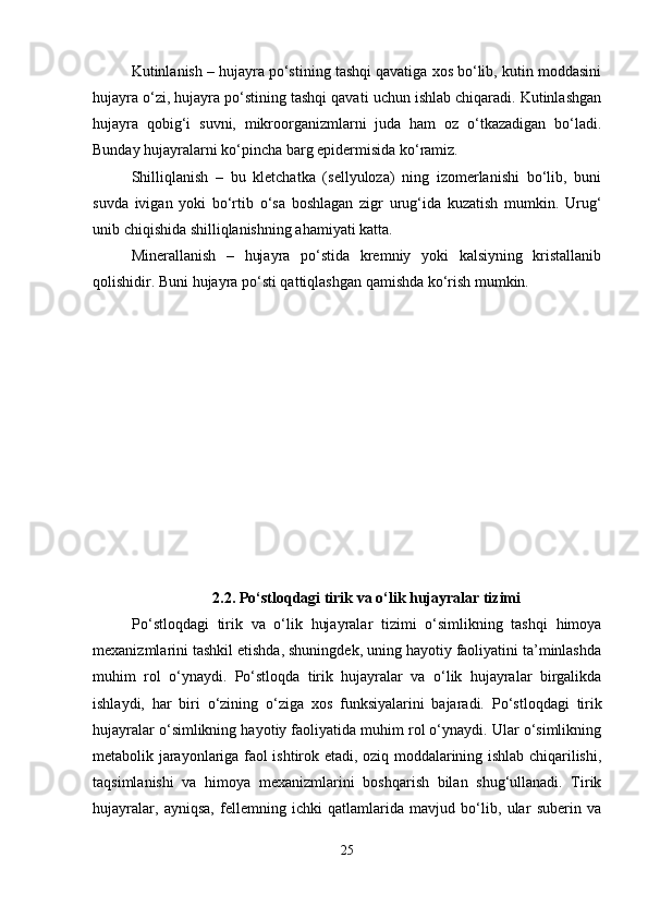 Kutinlanish – hujayra po‘stining tashqi qavatiga xos bo‘lib, kutin moddasini
hujayra o‘zi, hujayra po‘stining tashqi qavati uchun ishlab chiqaradi. Kutinlashgan
hujayra   qobig‘i   suvni,   mikroorganizmlarni   juda   ham   oz   o‘tkazadigan   bo‘ladi.
Bunday hujayralarni ko‘pincha barg epidermisida ko‘ramiz.
Shilliqlanish   –   bu   kletchatka   (sellyuloza)   ning   izomerlanishi   bo‘lib,   buni
suvda   ivigan   yoki   bo‘rtib   o‘sa   boshlagan   zigr   urug‘ida   kuzatish   mumkin.   Urug‘
unib chiqishida shilliqlanishning ahamiyati katta.
Minerallanish   –   hujayra   po‘stida   kremniy   yoki   kalsiyning   kristallanib
qolishidir.  Buni hujayra po‘sti qattiqlashgan qamishda ko‘rish mumkin.
2.2.  Po‘stloqdagi tirik va o‘lik hujayralar tizimi
Po‘stloqdagi   tirik   va   o‘lik   hujayralar   tizimi   o‘simlikning   tashqi   himoya
mexanizmlarini tashkil etishda, shuningdek, uning hayotiy faoliyatini ta’minlashda
muhim   rol   o‘ynaydi.   Po‘stloqda   tirik   hujayralar   va   o‘lik   hujayralar   birgalikda
ishlaydi,   har   biri   o‘zining   o‘ziga   xos   funksiyalarini   bajaradi.   Po‘stloqdagi   tirik
hujayralar o‘simlikning hayotiy faoliyatida muhim rol o‘ynaydi. Ular o‘simlikning
metabolik jarayonlariga faol ishtirok etadi, oziq moddalarining ishlab chiqarilishi,
taqsimlanishi   va   himoya   mexanizmlarini   boshqarish   bilan   shug‘ullanadi.   Tirik
hujayralar,   ayniqsa,   fellemning   ichki   qatlamlarida   mavjud   bo‘lib,   ular   suberin   va
25 
