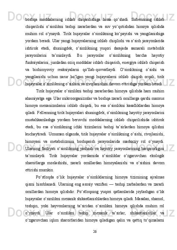 boshqa   moddalarning   ishlab   chiqarilishiga   hissa   qo‘shadi.   Suberinning   ishlab
chiqarilishi   o‘simlikni   tashqi   zararlardan   va   suv   yo‘qotishdan   himoya   qilishda
muhim   rol   o‘ynaydi.   Tirik   hujayralar   o‘simlikning   ko‘payishi   va   yangilanishiga
yordam beradi. Ular yangi hujayralarning ishlab chiqilishi va o‘sish jarayonlarida
ishtirok   etadi,   shuningdek,   o‘simlikning   yuqori   darajada   samarali   metabolik
jarayonlarini   ta’minlaydi.   Bu   jarayonlar   o‘simlikning   barcha   hayotiy
funksiyalarini, jumladan oziq moddalar ishlab chiqarish, energiya ishlab chiqarish
va   biohimyoviy   reaksiyalarni   qo‘llab-quvvatlaydi.   O‘simlikning   o‘sishi   va
yangilanishi   uchun   zarur   bo‘lgan   yangi   hujayralarni   ishlab   chiqish   orqali,   tirik
hujayralar o‘simlikning o‘sishini va rivojlanishini davom ettirishga yordam beradi.
Tirik   hujayralar   o‘simlikni   tashqi   zararlardan   himoya   qilishda   ham   muhim
ahamiyatga ega. Ular mikroorganizmlar va boshqa zararli omillarga qarshi maxsus
himoya   mexanizmlarini   ishlab   chiqadi,   bu   esa   o‘simlikni   kasalliklardan   himoya
qiladi. Fellemning tirik hujayralari shuningdek, o‘simlikning hayotiy jarayonlarini
mustahkamlashga   yordam   beruvchi   moddalarning   ishlab   chiqarilishida   ishtirok
etadi,   bu   esa   o‘simlikning   ichki   tizimlarini   tashqi   ta’sirlardan   himoya   qilishni
kuchaytiradi. Umuman olganda, tirik hujayralar  o‘simlikning o‘sishi,  rivojlanishi,
himoyasi   va   metabolizmini   boshqarish   jarayonlarida   markaziy   rol   o‘ynaydi.
Ularning   faoliyati   o‘simlikning   yashash   va   hayotiy   jarayonlarining   barqarorligini
ta’minlaydi.   Tirik   hujayralar   yordamida   o‘simliklar   o‘zgaruvchan   ekologik
sharoitlarga   moslashishi,   zararli   omillardan   himoyalanishi   va   o‘sishini   davom
ettirishi mumkin.
Po‘stloqda   o‘lik   hujayralar   o‘simliklarning   himoya   tizimining   ajralmas
qismi   hisoblanadi.   Ularning   eng   asosiy   vazifasi   —   tashqi   zarbalardan   va   zararli
omillardan   himoya   qilishdir.   Po‘stloqning   yuqori   qatlamlarida   joylashgan   o‘lik
hujayralar o‘simlikni mexanik shikastlanishlardan himoya qiladi. Masalan, shamol,
toshqin,   yoki   hayvonlarning   ta’siridan   o‘simlikni   himoya   qilishda   muhim   rol
o‘ynaydi.   Ular   o‘simlikni   tashqi   mexanik   ta’sirlar,   shikastlanishlar   va
o‘zgaruvchan   iqlim   sharoitlaridan   himoya   qiladigan   qalin   va   qattiq   to‘qimalarni
26 