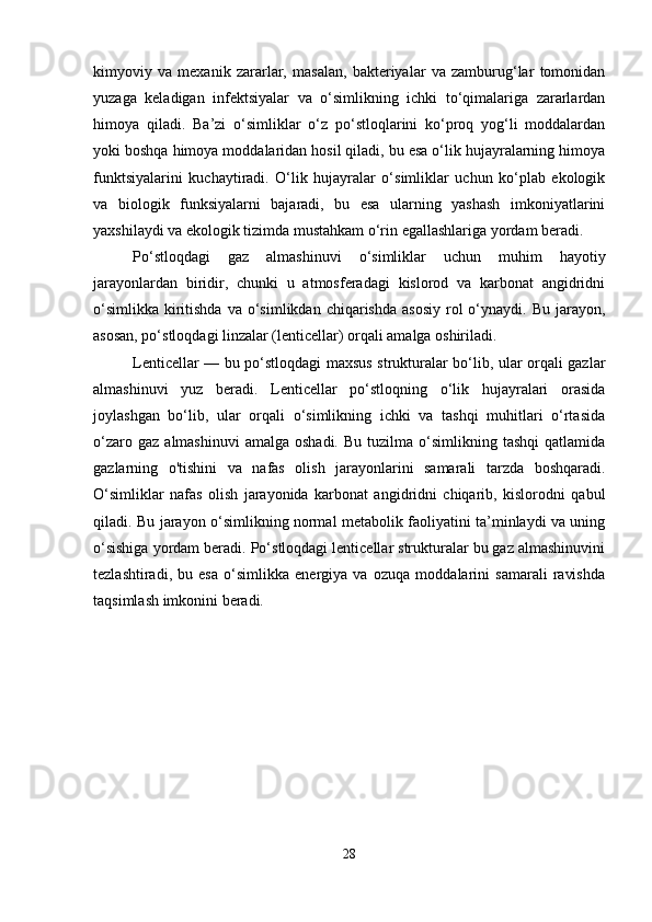 kimyoviy   va   mexanik   zararlar,   masalan,   bakteriyalar   va   zamburug‘lar   tomonidan
yuzaga   keladigan   infektsiyalar   va   o‘simlikning   ichki   to‘qimalariga   zararlardan
himoya   qiladi.   Ba’zi   o‘simliklar   o‘z   po‘stloqlarini   ko‘proq   yog‘li   moddalardan
yoki boshqa himoya moddalaridan hosil qiladi, bu esa o‘lik hujayralarning himoya
funktsiyalarini   kuchaytiradi.   O‘lik   hujayralar   o‘simliklar   uchun   ko‘plab   ekologik
va   biologik   funksiyalarni   bajaradi,   bu   esa   ularning   yashash   imkoniyatlarini
yaxshilaydi va ekologik tizimda mustahkam o‘rin egallashlariga yordam beradi.
Po‘stloqdagi   gaz   almashinuvi   o‘simliklar   uchun   muhim   hayotiy
jarayonlardan   biridir,   chunki   u   atmosferadagi   kislorod   va   karbonat   angidridni
o‘simlikka  kiritishda   va o‘simlikdan  chiqarishda   asosiy  rol  o‘ynaydi. Bu  jarayon,
asosan, po‘stloqdagi linzalar (lenticellar) orqali amalga oshiriladi.
Lenticellar — bu po‘stloqdagi maxsus strukturalar bo‘lib, ular orqali gazlar
almashinuvi   yuz   beradi.   Lenticellar   po‘stloqning   o‘lik   hujayralari   orasida
joylashgan   bo‘lib,   ular   orqali   o‘simlikning   ichki   va   tashqi   muhitlari   o‘rtasida
o‘zaro  gaz   almashinuvi  amalga  oshadi.  Bu  tuzilma  o‘simlikning  tashqi   qatlamida
gazlarning   o'tishini   va   nafas   olish   jarayonlarini   samarali   tarzda   boshqaradi.
O‘simliklar   nafas   olish   jarayonida   karbonat   angidridni   chiqarib,   kislorodni   qabul
qiladi. Bu jarayon o‘simlikning normal metabolik faoliyatini ta’minlaydi va uning
o‘sishiga yordam beradi. Po‘stloqdagi lenticellar strukturalar bu gaz almashinuvini
tezlashtiradi,   bu   esa   o‘simlikka   energiya   va   ozuqa   moddalarini   samarali   ravishda
taqsimlash imkonini beradi.
28 