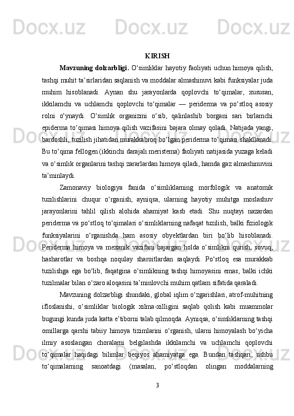 KIRISH
Mavzuning dolzarbligi .   O‘simliklar hayotiy faoliyati uchun himoya qilish,
tashqi muhit ta’sirlaridan saqlanish va moddalar almashinuvi kabi funksiyalar juda
muhim   hisoblanadi.   Aynan   shu   jarayonlarda   qoplovchi   to‘qimalar,   xususan,
ikkilamchi   va   uchlamchi   qoplovchi   to‘qimalar   —   periderma   va   po‘stloq   asosiy
rolni   o‘ynaydi.   O‘simlik   organizmi   o‘sib,   qalinlashib   borgani   sari   birlamchi
epiderma  to‘qimasi   himoya   qilish   vazifasini   bajara  olmay   qoladi.   Natijada   yangi,
bardoshli, tuzilish jihatidan murakkabroq bo‘lgan periderma to‘qimasi shakllanadi.
Bu to‘qima fellogen (ikkinchi darajali meristema) faoliyati natijasida yuzaga keladi
va o‘simlik organlarini tashqi zararlardan himoya qiladi, hamda gaz almashinuvini
ta’minlaydi.
Zamonaviy   biologiya   fanida   o‘simliklarning   morfologik   va   anatomik
tuzilishlarini   chuqur   o‘rganish,   ayniqsa,   ularning   hayotiy   muhitga   moslashuv
jarayonlarini   tahlil   qilish   alohida   ahamiyat   kasb   etadi.   Shu   nuqtayi   nazardan
periderma va po‘stloq to‘qimalari o‘simliklarning nafaqat tuzilish, balki fiziologik
funksiyalarini   o‘rganishda   ham   asosiy   obyektlardan   biri   bo‘lib   hisoblanadi.
Periderma   himoya   va   mexanik   vazifani   bajargan   holda   o‘simlikni   qurish,   sovuq,
hasharotlar   va   boshqa   noqulay   sharoitlardan   saqlaydi.   Po‘stloq   esa   murakkab
tuzilishga   ega   bo‘lib,   faqatgina   o‘simlikning   tashqi   himoyasini   emas,   balki   ichki
tuzilmalar bilan o‘zaro aloqasini ta’minlovchi muhim qatlam sifatida qaraladi.
Mavzuning dolzarbligi shundaki, global iqlim o‘zgarishlari, atrof-muhitning
ifloslanishi,   o‘simliklar   biologik   xilma-xilligini   saqlab   qolish   kabi   muammolar
bugungi kunda juda katta e’tiborni talab qilmoqda. Ayniqsa, o‘simliklarning tashqi
omillarga   qarshi   tabiiy   himoya   tizimlarini   o‘rganish,   ularni   himoyalash   bo‘yicha
ilmiy   asoslangan   choralarni   belgilashda   ikkilamchi   va   uchlamchi   qoplovchi
to‘qimalar   haqidagi   bilimlar   beqiyos   ahamiyatga   ega.   Bundan   tashqari,   ushbu
to‘qimalarning   sanoatdagi   (masalan,   po‘stloqdan   olingan   moddalarning
3 