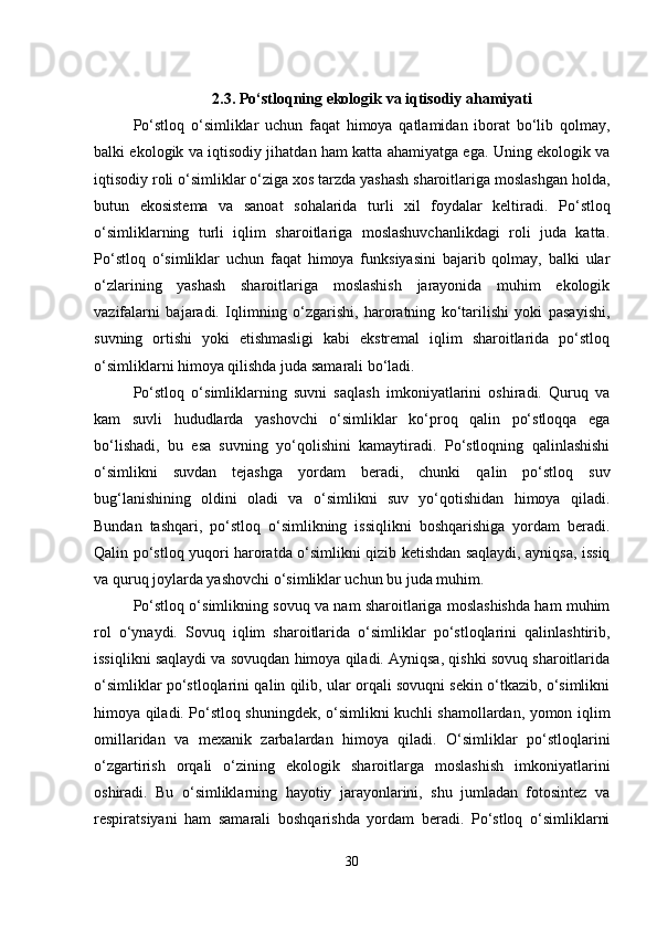 2.3.   Po‘stloqning ekologik va iqtisodiy ahamiyati
Po‘stloq   o‘simliklar   uchun   faqat   himoya   qatlamidan   iborat   bo‘lib   qolmay,
balki ekologik va iqtisodiy jihatdan ham katta ahamiyatga ega. Uning ekologik va
iqtisodiy roli o‘simliklar o‘ziga xos tarzda yashash sharoitlariga moslashgan holda,
butun   ekosistema   va   sanoat   sohalarida   turli   xil   foydalar   keltiradi.   Po‘stloq
o‘simliklarning   turli   iqlim   sharoitlariga   moslashuvchanlikdagi   roli   juda   katta.
Po‘stloq   o‘simliklar   uchun   faqat   himoya   funksiyasini   bajarib   qolmay,   balki   ular
o‘zlarining   yashash   sharoitlariga   moslashish   jarayonida   muhim   ekologik
vazifalarni   bajaradi.   Iqlimning   o‘zgarishi,   haroratning   ko‘tarilishi   yoki   pasayishi,
suvning   ortishi   yoki   etishmasligi   kabi   ekstremal   iqlim   sharoitlarida   po‘stloq
o‘simliklarni himoya qilishda juda samarali bo‘ladi.
Po‘stloq   o‘simliklarning   suvni   saqlash   imkoniyatlarini   oshiradi.   Quruq   va
kam   suvli   hududlarda   yashovchi   o‘simliklar   ko‘proq   qalin   po‘stloqqa   ega
bo‘lishadi,   bu   esa   suvning   yo‘qolishini   kamaytiradi.   Po‘stloqning   qalinlashishi
o‘simlikni   suvdan   tejashga   yordam   beradi,   chunki   qalin   po‘stloq   suv
bug‘lanishining   oldini   oladi   va   o‘simlikni   suv   yo‘qotishidan   himoya   qiladi.
Bundan   tashqari,   po‘stloq   o‘simlikning   issiqlikni   boshqarishiga   yordam   beradi.
Qalin po‘stloq yuqori haroratda o‘simlikni qizib ketishdan saqlaydi, ayniqsa, issiq
va quruq joylarda yashovchi o‘simliklar uchun bu juda muhim.
Po‘stloq o‘simlikning sovuq va nam sharoitlariga moslashishda ham muhim
rol   o‘ynaydi.   Sovuq   iqlim   sharoitlarida   o‘simliklar   po‘stloqlarini   qalinlashtirib,
issiqlikni saqlaydi va sovuqdan himoya qiladi. Ayniqsa, qishki sovuq sharoitlarida
o‘simliklar po‘stloqlarini qalin qilib, ular orqali sovuqni sekin o‘tkazib, o‘simlikni
himoya qiladi. Po‘stloq shuningdek, o‘simlikni kuchli shamollardan, yomon iqlim
omillaridan   va   mexanik   zarbalardan   himoya   qiladi.   O‘simliklar   po‘stloqlarini
o‘zgartirish   orqali   o‘zining   ekologik   sharoitlarga   moslashish   imkoniyatlarini
oshiradi.   Bu   o‘simliklarning   hayotiy   jarayonlarini,   shu   jumladan   fotosintez   va
respiratsiyani   ham   samarali   boshqarishda   yordam   beradi.   Po‘stloq   o‘simliklarni
30 