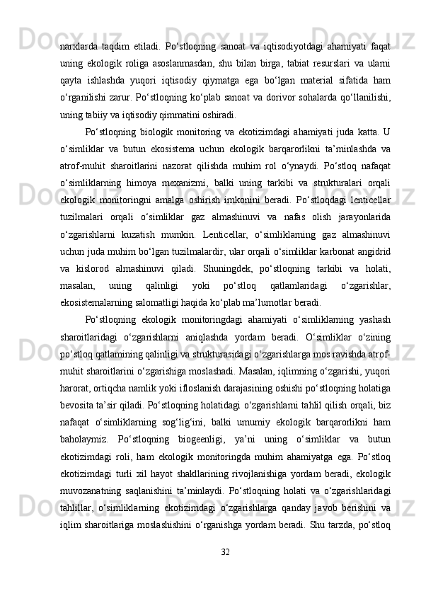 narxlarda   taqdim   etiladi.   Po‘stloqning   sanoat   va   iqtisodiyotdagi   ahamiyati   faqat
uning   ekologik   roliga   asoslanmasdan,   shu   bilan   birga,   tabiat   resurslari   va   ularni
qayta   ishlashda   yuqori   iqtisodiy   qiymatga   ega   bo‘lgan   material   sifatida   ham
o‘rganilishi   zarur.   Po‘stloqning   ko‘plab   sanoat   va   dorivor   sohalarda   qo‘llanilishi,
uning tabiiy va iqtisodiy qimmatini oshiradi.
Po‘stloqning   biologik   monitoring   va   ekotizimdagi   ahamiyati   juda   katta.   U
o‘simliklar   va   butun   ekosistema   uchun   ekologik   barqarorlikni   ta’minlashda   va
atrof-muhit   sharoitlarini   nazorat   qilishda   muhim   rol   o‘ynaydi.   Po‘stloq   nafaqat
o‘simliklarning   himoya   mexanizmi,   balki   uning   tarkibi   va   strukturalari   orqali
ekologik   monitoringni   amalga   oshirish   imkonini   beradi.   Po‘stloqdagi   lenticellar
tuzilmalari   orqali   o‘simliklar   gaz   almashinuvi   va   nafas   olish   jarayonlarida
o‘zgarishlarni   kuzatish   mumkin.   Lenticellar,   o‘simliklarning   gaz   almashinuvi
uchun juda muhim bo‘lgan tuzilmalardir, ular orqali o‘simliklar karbonat angidrid
va   kislorod   almashinuvi   qiladi.   Shuningdek,   po‘stloqning   tarkibi   va   holati,
masalan,   uning   qalinligi   yoki   po‘stloq   qatlamlaridagi   o‘zgarishlar,
ekosistemalarning salomatligi haqida ko‘plab ma’lumotlar beradi.
Po‘stloqning   ekologik   monitoringdagi   ahamiyati   o‘simliklarning   yashash
sharoitlaridagi   o‘zgarishlarni   aniqlashda   yordam   beradi.   O‘simliklar   o‘zining
po‘stloq qatlamining qalinligi va strukturasidagi o‘zgarishlarga mos ravishda atrof-
muhit sharoitlarini o‘zgarishiga moslashadi. Masalan, iqlimning o‘zgarishi, yuqori
harorat, ortiqcha namlik yoki ifloslanish darajasining oshishi po‘stloqning holatiga
bevosita ta’sir qiladi. Po‘stloqning holatidagi o‘zgarishlarni tahlil qilish orqali, biz
nafaqat   o‘simliklarning   sog‘lig‘ini,   balki   umumiy   ekologik   barqarorlikni   ham
baholaymiz.   Po‘stloqning   biogeenligi,   ya’ni   uning   o‘simliklar   va   butun
ekotizimdagi   roli,   ham   ekologik   monitoringda   muhim   ahamiyatga   ega.   Po‘stloq
ekotizimdagi   turli   xil   hayot   shakllarining   rivojlanishiga   yordam   beradi,   ekologik
muvozanatning   saqlanishini   ta’minlaydi.   Po‘stloqning   holati   va   o‘zgarishlaridagi
tahlillar,   o‘simliklarning   ekotizimdagi   o‘zgarishlarga   qanday   javob   berishini   va
iqlim  sharoitlariga moslashishini  o‘rganishga yordam  beradi. Shu tarzda, po‘stloq
32 