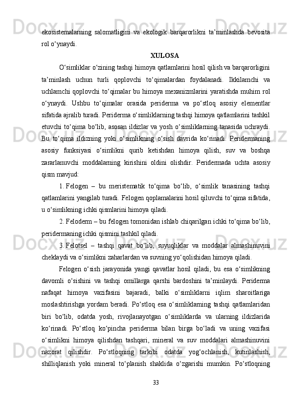 ekosistemalarning   salomatligini   va   ekologik   barqarorlikni   ta’minlashda   bevosita
rol o‘ynaydi.
XULOSA
O‘simliklar o‘zining tashqi himoya qatlamlarini hosil qilish va barqarorligini
ta’minlash   uchun   turli   qoplovchi   to‘qimalardan   foydalanadi.   Ikkilamchi   va
uchlamchi  qoplovchi  to‘qimalar  bu himoya mexanizmlarini yaratishda muhim  rol
o‘ynaydi.   Ushbu   to‘qimalar   orasida   periderma   va   po‘stloq   asosiy   elementlar
sifatida ajralib turadi. Periderma o‘simliklarning tashqi himoya qatlamlarini tashkil
etuvchi  to‘qima bo‘lib, asosan  ildizlar  va  yosh  o‘simliklarning  tanasida  uchraydi.
Bu   to‘qima   ildizning   yoki   o‘simlikning   o‘sish   davrida   ko‘rinadi.   Peridermaning
asosiy   funksiyasi   o‘simlikni   qurib   ketishdan   himoya   qilish,   suv   va   boshqa
zararlanuvchi   moddalarning   kirishini   oldini   olishdir.   Peridermada   uchta   asosiy
qism mavjud:
1. Felogen   –   bu   meristematik   to‘qima   bo‘lib,   o‘simlik   tanasining   tashqi
qatlamlarini yangilab turadi. Felogen qoplamalarini hosil qiluvchi to‘qima sifatida,
u o‘simlikning ichki qismlarini himoya qiladi.
2. Feloderm – bu felogen tomonidan ishlab chiqarilgan ichki to‘qima bo‘lib,
peridermaning ichki qismini tashkil qiladi.
3. Felotsel   –   tashqi   qavat   bo‘lib,   suyuqliklar   va   moddalar   almashinuvini
cheklaydi va o‘simlikni zaharlardan va suvning yo‘qolishidan himoya qiladi.
Felogen   o‘sish   jarayonida   yangi   qavatlar   hosil   qiladi,   bu   esa   o‘simlikning
davomli   o‘sishini   va   tashqi   omillarga   qarshi   bardoshini   ta’minlaydi.   Periderma
nafaqat   himoya   vazifasini   bajaradi,   balki   o‘simliklarni   iqlim   sharoitlariga
moslashtirishga   yordam   beradi.   Po‘stloq   esa   o‘simliklarning   tashqi   qatlamlaridan
biri   bo‘lib,   odatda   yosh,   rivojlanayotgan   o‘simliklarda   va   ularning   ildizlarida
ko‘rinadi.   Po‘stloq   ko‘pincha   periderma   bilan   birga   bo‘ladi   va   uning   vazifasi
o‘simlikni   himoya   qilishdan   tashqari,   mineral   va   suv   moddalari   almashinuvini
nazorat   qilishdir.   Po‘stloqning   tarkibi   odatda   yog‘ochlanish,   kutinlashish,
shilliqlanish   yoki   mineral   to‘planish   shaklida   o‘zgarishi   mumkin.   Po‘stloqning
33 