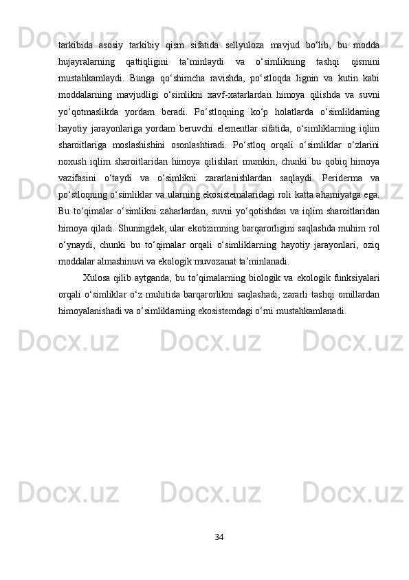 tarkibida   asosiy   tarkibiy   qism   sifatida   sellyuloza   mavjud   bo‘lib,   bu   modda
hujayralarning   qattiqligini   ta’minlaydi   va   o‘simlikning   tashqi   qismini
mustahkamlaydi.   Bunga   qo‘shimcha   ravishda,   po‘stloqda   lignin   va   kutin   kabi
moddalarning   mavjudligi   o‘simlikni   xavf-xatarlardan   himoya   qilishda   va   suvni
yo‘qotmaslikda   yordam   beradi.   Po‘stloqning   ko‘p   holatlarda   o‘simliklarning
hayotiy   jarayonlariga   yordam   beruvchi   elementlar   sifatida,   o‘simliklarning   iqlim
sharoitlariga   moslashishini   osonlashtiradi.   Po‘stloq   orqali   o‘simliklar   o‘zlarini
noxush   iqlim   sharoitlaridan   himoya   qilishlari   mumkin,   chunki   bu   qobiq   himoya
vazifasini   o‘taydi   va   o‘simlikni   zararlanishlardan   saqlaydi.   Periderma   va
po‘stloqning o‘simliklar va ularning ekosistemalaridagi roli katta ahamiyatga ega.
Bu   to‘qimalar   o‘simlikni   zaharlardan,   suvni   yo‘qotishdan   va   iqlim   sharoitlaridan
himoya qiladi. Shuningdek, ular ekotizimning barqarorligini saqlashda muhim rol
o‘ynaydi,   chunki   bu   to‘qimalar   orqali   o‘simliklarning   hayotiy   jarayonlari,   oziq
moddalar almashinuvi va ekologik muvozanat ta’minlanadi.
Xulosa  qilib  aytganda,   bu  to‘qimalarning  biologik  va   ekologik  funksiyalari
orqali   o‘simliklar   o‘z   muhitida   barqarorlikni   saqlashadi,   zararli   tashqi   omillardan
himoyalanishadi va o‘simliklarning ekosistemdagi o‘rni mustahkamlanadi.
34 